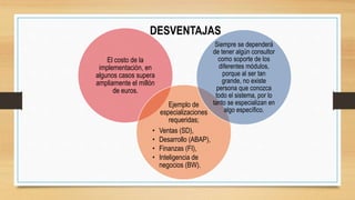 DESVENTAJAS
El costo de la
implementación, en
algunos casos supera
ampliamente el millón
de euros.
Ejemplo de
especializaciones
requeridas;
• Ventas (SD),
• Desarrollo (ABAP),
• Finanzas (FI),
• Inteligencia de
negocios (BW).
Siempre se dependerá
de tener algún consultor
como soporte de los
diferentes módulos,
porque al ser tan
grande, no existe
persona que conozca
todo el sistema, por lo
tanto se especializan en
algo específico.
 