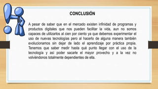 CONCLUSIÓN
A pesar de saber que en el mercado existen infinidad de programas y
productos digitales que nos pueden facilitar la vida, aun no somos
capaces de utilizarlos al cien por ciento ya que debemos experimentar el
uso de nuevas tecnologías pero al hacerlo de alguna manera también
evolucionamos sin dejar de lado el aprendizaje por práctica propia.
Tenemos que saber medir hasta qué punto llegar con el uso de la
tecnología y así poder sacarle el mayor provecho y a la vez no
volviéndonos totalmente dependientes de ella.
 