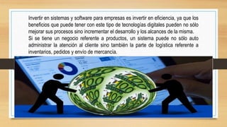 Invertir en sistemas y software para empresas es invertir en eficiencia, ya que los
beneficios que puede tener con este tipo de tecnologías digitales pueden no sólo
mejorar sus procesos sino incrementar el desarrollo y los alcances de la misma.
Si se tiene un negocio referente a productos, un sistema puede no sólo auto
administrar la atención al cliente sino también la parte de logística referente a
inventarios, pedidos y envío de mercancía.
 
