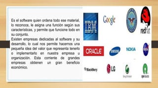 Es el software quien ordena todo ese material,
lo reconoce, le asigna una función según sus
características, y permite que funcione todo en
su conjunto.
Existen empresas dedicadas al software y su
desarrollo, lo cual nos permite hacernos una
pequeña idea del valor que representa tenerlo
o implementarlo en nuestra empresa u
organización. Esta corriente de grandes
empresas obtienen un gran beneficio
económico.
 