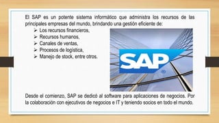 El SAP es un potente sistema informático que administra los recursos de las
principales empresas del mundo, brindando una gestión eficiente de:
 Los recursos financieros,
 Recursos humanos,
 Canales de ventas,
 Procesos de logística,
 Manejo de stock, entre otros.
Desde el comienzo, SAP se dedicó al software para aplicaciones de negocios. Por
la colaboración con ejecutivos de negocios e IT y teniendo socios en todo el mundo.
 
