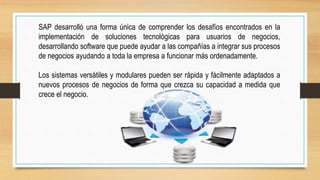 SAP desarrolló una forma única de comprender los desafíos encontrados en la
implementación de soluciones tecnológicas para usuarios de negocios,
desarrollando software que puede ayudar a las compañías a integrar sus procesos
de negocios ayudando a toda la empresa a funcionar más ordenadamente.
Los sistemas versátiles y modulares pueden ser rápida y fácilmente adaptados a
nuevos procesos de negocios de forma que crezca su capacidad a medida que
crece el negocio.
 