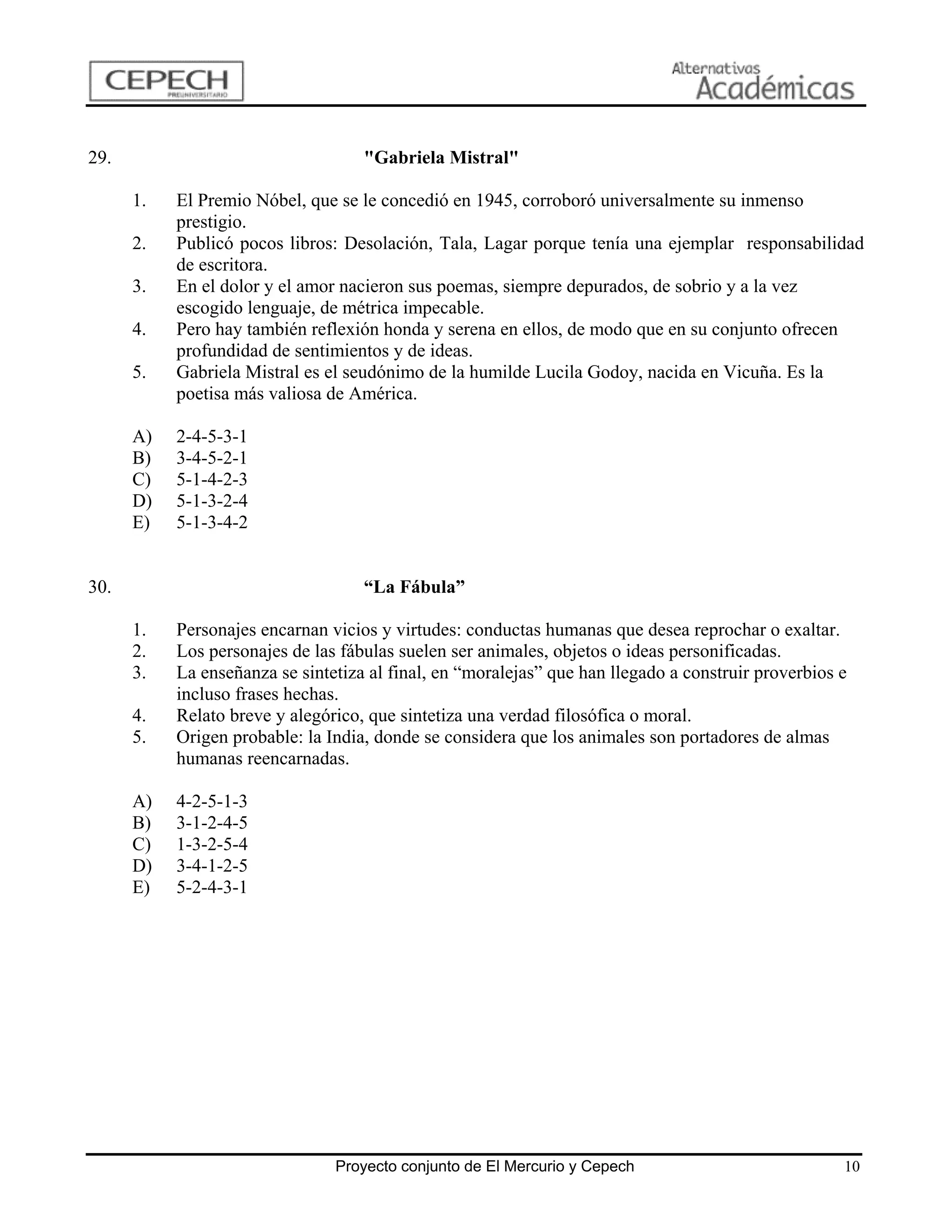 29.                                 "Gabriela Mistral"

      1.   El Premio Nóbel, que se le concedió en 1945, corroboró universalmente su inmenso
           prestigio.
      2.   Publicó pocos libros: Desolación, Tala, Lagar porque tenía una ejemplar responsabilidad
           de escritora.
      3.   En el dolor y el amor nacieron sus poemas, siempre depurados, de sobrio y a la vez
           escogido lenguaje, de métrica impecable.
      4.   Pero hay también reflexión honda y serena en ellos, de modo que en su conjunto ofrecen
           profundidad de sentimientos y de ideas.
      5.   Gabriela Mistral es el seudónimo de la humilde Lucila Godoy, nacida en Vicuña. Es la
           poetisa más valiosa de América.

      A)   2-4-5-3-1
      B)   3-4-5-2-1
      C)   5-1-4-2-3
      D)   5-1-3-2-4
      E)   5-1-3-4-2


30.                                 “La Fábula”

      1.   Personajes encarnan vicios y virtudes: conductas humanas que desea reprochar o exaltar.
      2.   Los personajes de las fábulas suelen ser animales, objetos o ideas personificadas.
      3.   La enseñanza se sintetiza al final, en “moralejas” que han llegado a construir proverbios e
           incluso frases hechas.
      4.   Relato breve y alegórico, que sintetiza una verdad filosófica o moral.
      5.   Origen probable: la India, donde se considera que los animales son portadores de almas
           humanas reencarnadas.

      A)   4-2-5-1-3
      B)   3-1-2-4-5
      C)   1-3-2-5-4
      D)   3-4-1-2-5
      E)   5-2-4-3-1




                                Proyecto conjunto de El Mercurio y Cepech                            10
 