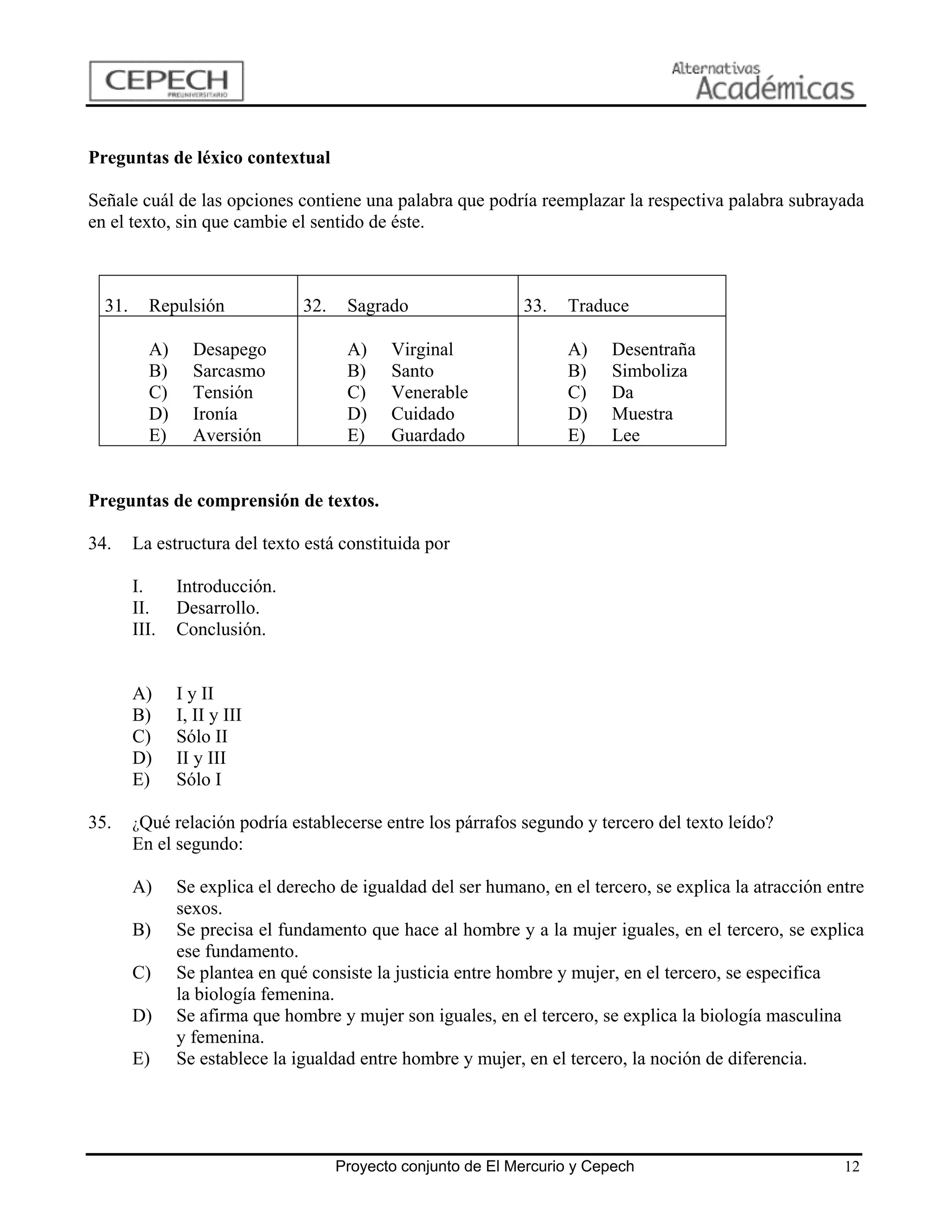Preguntas de léxico contextual

Señale cuál de las opciones contiene una palabra que podría reemplazar la respectiva palabra subrayada
en el texto, sin que cambie el sentido de éste.



  31.     Repulsión             32.    Sagrado                 33.   Traduce

          A)     Desapego              A)    Virginal                A)    Desentraña
          B)     Sarcasmo              B)    Santo                   B)    Simboliza
          C)     Tensión               C)    Venerable               C)    Da
          D)     Ironía                D)    Cuidado                 D)    Muestra
          E)     Aversión              E)    Guardado                E)    Lee


Preguntas de comprensión de textos.

34.     La estructura del texto está constituida por

        I.     Introducción.
        II.    Desarrollo.
        III.   Conclusión.


        A)     I y II
        B)     I, II y III
        C)     Sólo II
        D)     II y III
        E)     Sólo I

35.     ¿Qué relación podría establecerse entre los párrafos segundo y tercero del texto leído?
        En el segundo:

        A)     Se explica el derecho de igualdad del ser humano, en el tercero, se explica la atracción entre
               sexos.
        B)     Se precisa el fundamento que hace al hombre y a la mujer iguales, en el tercero, se explica
               ese fundamento.
        C)     Se plantea en qué consiste la justicia entre hombre y mujer, en el tercero, se especifica
               la biología femenina.
        D)     Se afirma que hombre y mujer son iguales, en el tercero, se explica la biología masculina
               y femenina.
        E)     Se establece la igualdad entre hombre y mujer, en el tercero, la noción de diferencia.




                                      Proyecto conjunto de El Mercurio y Cepech                           12
 