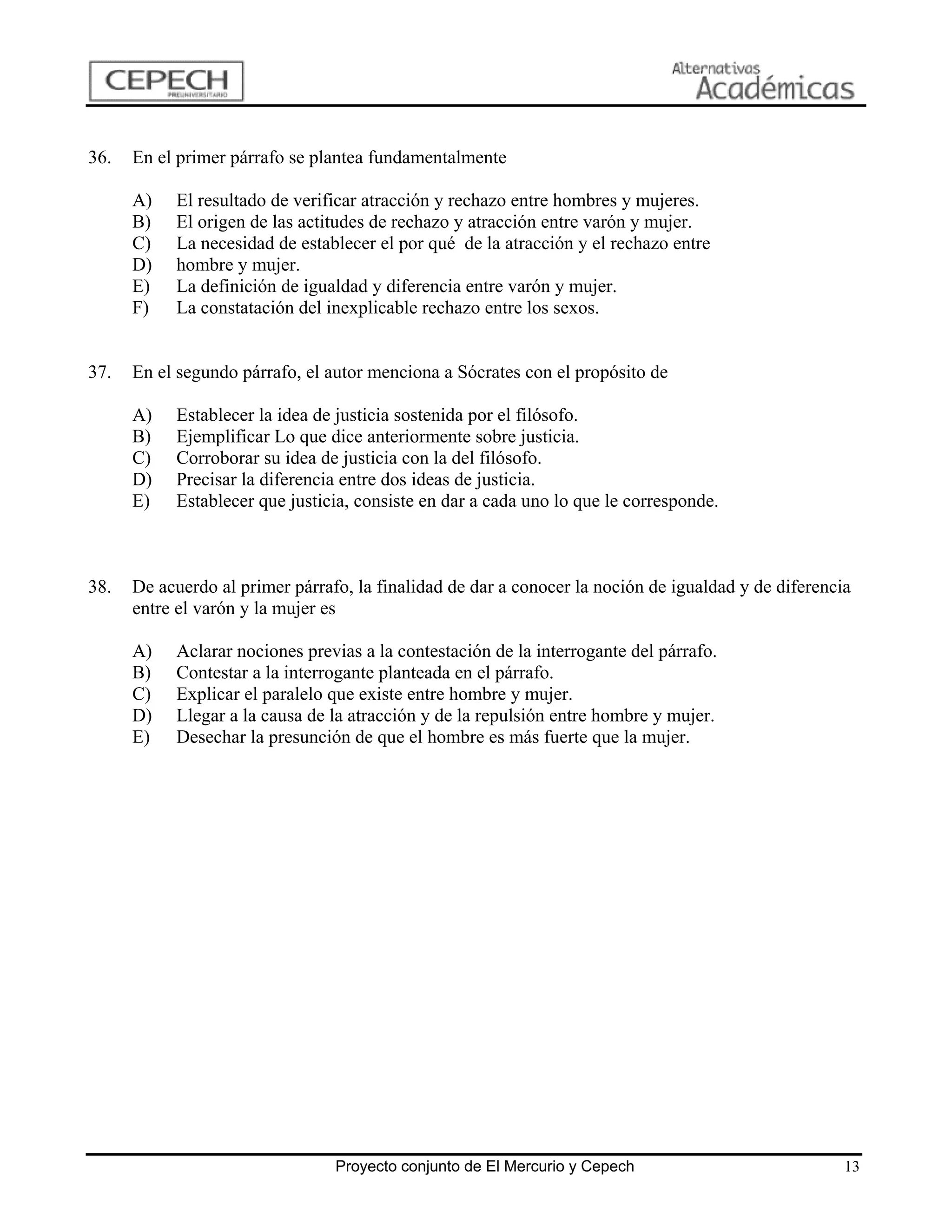 36.   En el primer párrafo se plantea fundamentalmente

      A)   El resultado de verificar atracción y rechazo entre hombres y mujeres.
      B)   El origen de las actitudes de rechazo y atracción entre varón y mujer.
      C)   La necesidad de establecer el por qué de la atracción y el rechazo entre
      D)   hombre y mujer.
      E)   La definición de igualdad y diferencia entre varón y mujer.
      F)   La constatación del inexplicable rechazo entre los sexos.


37.   En el segundo párrafo, el autor menciona a Sócrates con el propósito de

      A)   Establecer la idea de justicia sostenida por el filósofo.
      B)   Ejemplificar Lo que dice anteriormente sobre justicia.
      C)   Corroborar su idea de justicia con la del filósofo.
      D)   Precisar la diferencia entre dos ideas de justicia.
      E)   Establecer que justicia, consiste en dar a cada uno lo que le corresponde.



38.   De acuerdo al primer párrafo, la finalidad de dar a conocer la noción de igualdad y de diferencia
      entre el varón y la mujer es

      A)   Aclarar nociones previas a la contestación de la interrogante del párrafo.
      B)   Contestar a la interrogante planteada en el párrafo.
      C)   Explicar el paralelo que existe entre hombre y mujer.
      D)   Llegar a la causa de la atracción y de la repulsión entre hombre y mujer.
      E)   Desechar la presunción de que el hombre es más fuerte que la mujer.




                                 Proyecto conjunto de El Mercurio y Cepech                            13
 