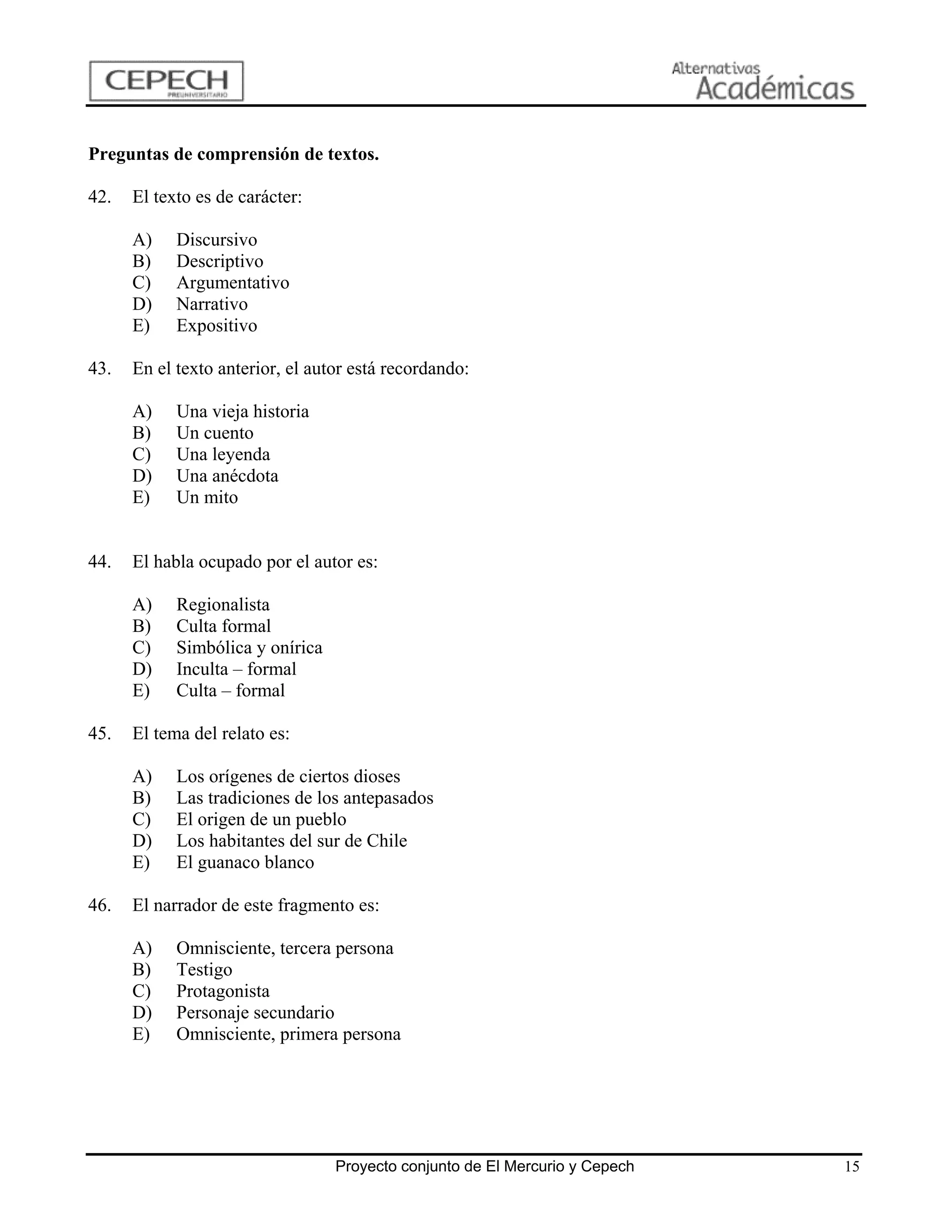 Preguntas de comprensión de textos.

42.   El texto es de carácter:

      A)    Discursivo
      B)    Descriptivo
      C)    Argumentativo
      D)    Narrativo
      E)    Expositivo

43.   En el texto anterior, el autor está recordando:

      A)    Una vieja historia
      B)    Un cuento
      C)    Una leyenda
      D)    Una anécdota
      E)    Un mito


44.   El habla ocupado por el autor es:

      A)    Regionalista
      B)    Culta formal
      C)    Simbólica y onírica
      D)    Inculta – formal
      E)    Culta – formal

45.   El tema del relato es:

      A)    Los orígenes de ciertos dioses
      B)    Las tradiciones de los antepasados
      C)    El origen de un pueblo
      D)    Los habitantes del sur de Chile
      E)    El guanaco blanco

46.   El narrador de este fragmento es:

      A)    Omnisciente, tercera persona
      B)    Testigo
      C)    Protagonista
      D)    Personaje secundario
      E)    Omnisciente, primera persona




                                  Proyecto conjunto de El Mercurio y Cepech   15
 