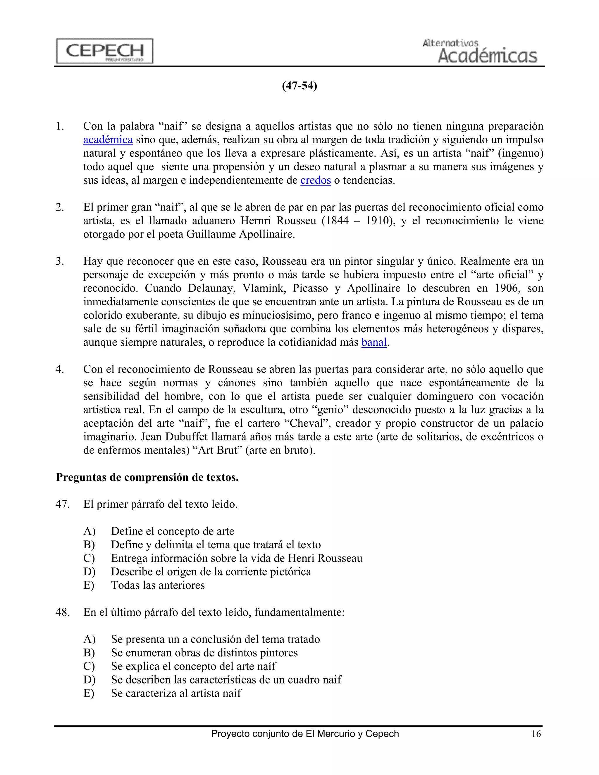 (47-54)


1.    Con la palabra “naif” se designa a aquellos artistas que no sólo no tienen ninguna preparación
      académica sino que, además, realizan su obra al margen de toda tradición y siguiendo un impulso
      natural y espontáneo que los lleva a expresare plásticamente. Así, es un artista “naif” (ingenuo)
      todo aquel que siente una propensión y un deseo natural a plasmar a su manera sus imágenes y
      sus ideas, al margen e independientemente de credos o tendencias.

2.    El primer gran “naif”, al que se le abren de par en par las puertas del reconocimiento oficial como
      artista, es el llamado aduanero Hernri Rousseu (1844 – 1910), y el reconocimiento le viene
      otorgado por el poeta Guillaume Apollinaire.

3.    Hay que reconocer que en este caso, Rousseau era un pintor singular y único. Realmente era un
      personaje de excepción y más pronto o más tarde se hubiera impuesto entre el “arte oficial” y
      reconocido. Cuando Delaunay, Vlamink, Picasso y Apollinaire lo descubren en 1906, son
      inmediatamente conscientes de que se encuentran ante un artista. La pintura de Rousseau es de un
      colorido exuberante, su dibujo es minuciosísimo, pero franco e ingenuo al mismo tiempo; el tema
      sale de su fértil imaginación soñadora que combina los elementos más heterogéneos y dispares,
      aunque siempre naturales, o reproduce la cotidianidad más banal.

4.    Con el reconocimiento de Rousseau se abren las puertas para considerar arte, no sólo aquello que
      se hace según normas y cánones sino también aquello que nace espontáneamente de la
      sensibilidad del hombre, con lo que el artista puede ser cualquier dominguero con vocación
      artística real. En el campo de la escultura, otro “genio” desconocido puesto a la luz gracias a la
      aceptación del arte “naif”, fue el cartero “Cheval”, creador y propio constructor de un palacio
      imaginario. Jean Dubuffet llamará años más tarde a este arte (arte de solitarios, de excéntricos o
      de enfermos mentales) “Art Brut” (arte en bruto).

Preguntas de comprensión de textos.

47.   El primer párrafo del texto leído.

      A)    Define el concepto de arte
      B)    Define y delimita el tema que tratará el texto
      C)    Entrega información sobre la vida de Henri Rousseau
      D)    Describe el origen de la corriente pictórica
      E)    Todas las anteriores

48.   En el último párrafo del texto leído, fundamentalmente:

      A)    Se presenta un a conclusión del tema tratado
      B)    Se enumeran obras de distintos pintores
      C)    Se explica el concepto del arte naíf
      D)    Se describen las características de un cuadro naif
      E)    Se caracteriza al artista naif


                                  Proyecto conjunto de El Mercurio y Cepech                           16
 