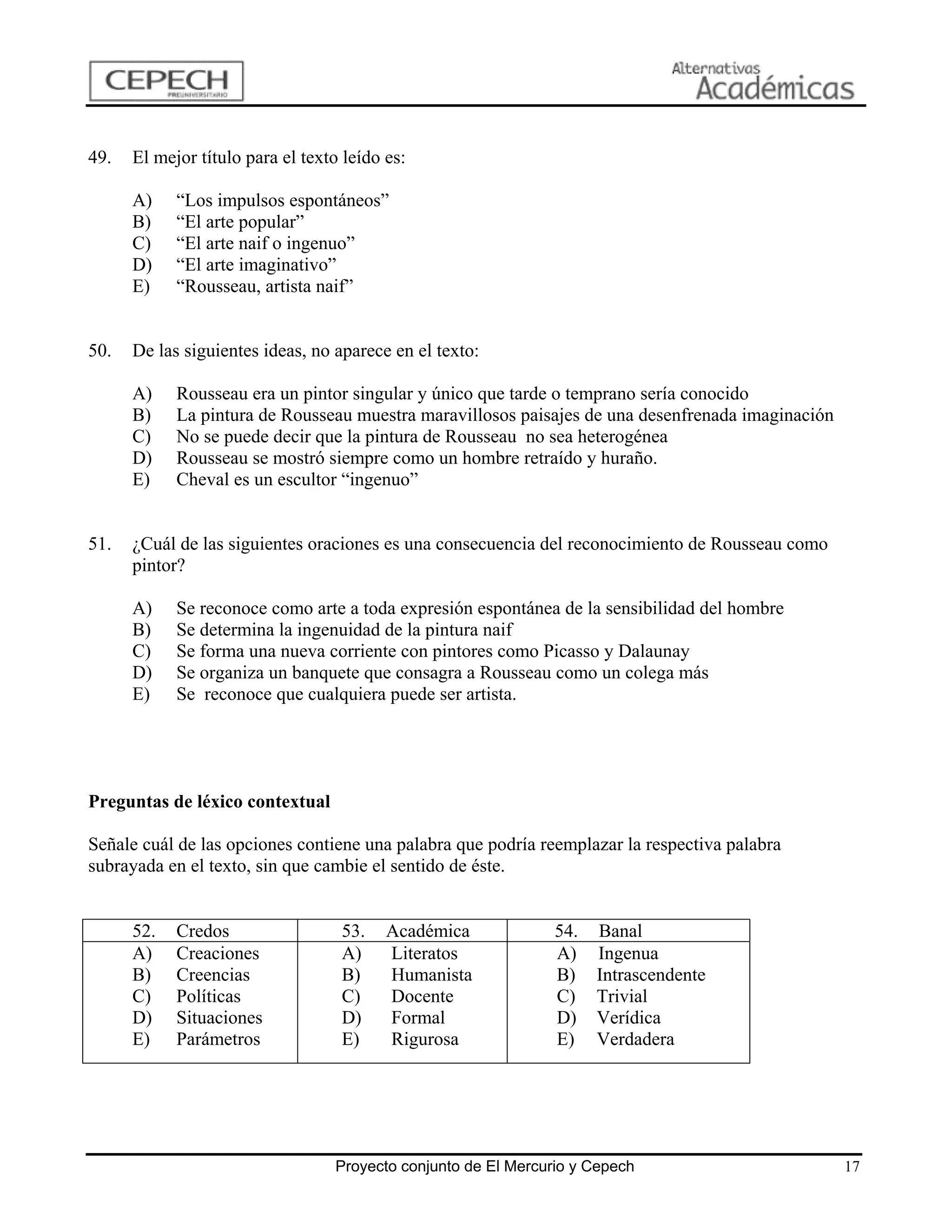 49.   El mejor título para el texto leído es:

      A)    “Los impulsos espontáneos”
      B)    “El arte popular”
      C)    “El arte naif o ingenuo”
      D)    “El arte imaginativo”
      E)    “Rousseau, artista naif”


50.   De las siguientes ideas, no aparece en el texto:

      A)    Rousseau era un pintor singular y único que tarde o temprano sería conocido
      B)    La pintura de Rousseau muestra maravillosos paisajes de una desenfrenada imaginación
      C)    No se puede decir que la pintura de Rousseau no sea heterogénea
      D)    Rousseau se mostró siempre como un hombre retraído y huraño.
      E)    Cheval es un escultor “ingenuo”


51.   ¿Cuál de las siguientes oraciones es una consecuencia del reconocimiento de Rousseau como
      pintor?

      A)    Se reconoce como arte a toda expresión espontánea de la sensibilidad del hombre
      B)    Se determina la ingenuidad de la pintura naif
      C)    Se forma una nueva corriente con pintores como Picasso y Dalaunay
      D)    Se organiza un banquete que consagra a Rousseau como un colega más
      E)    Se reconoce que cualquiera puede ser artista.




Preguntas de léxico contextual

Señale cuál de las opciones contiene una palabra que podría reemplazar la respectiva palabra
subrayada en el texto, sin que cambie el sentido de éste.


      52.   Credos                 53.    Académica             54.   Banal
      A)    Creaciones             A)     Literatos             A)    Ingenua
      B)    Creencias              B)     Humanista             B)    Intrascendente
      C)    Políticas              C)     Docente               C)    Trivial
      D)    Situaciones            D)     Formal                D)    Verídica
      E)    Parámetros             E)     Rigurosa              E)    Verdadera




                                  Proyecto conjunto de El Mercurio y Cepech                        17
 