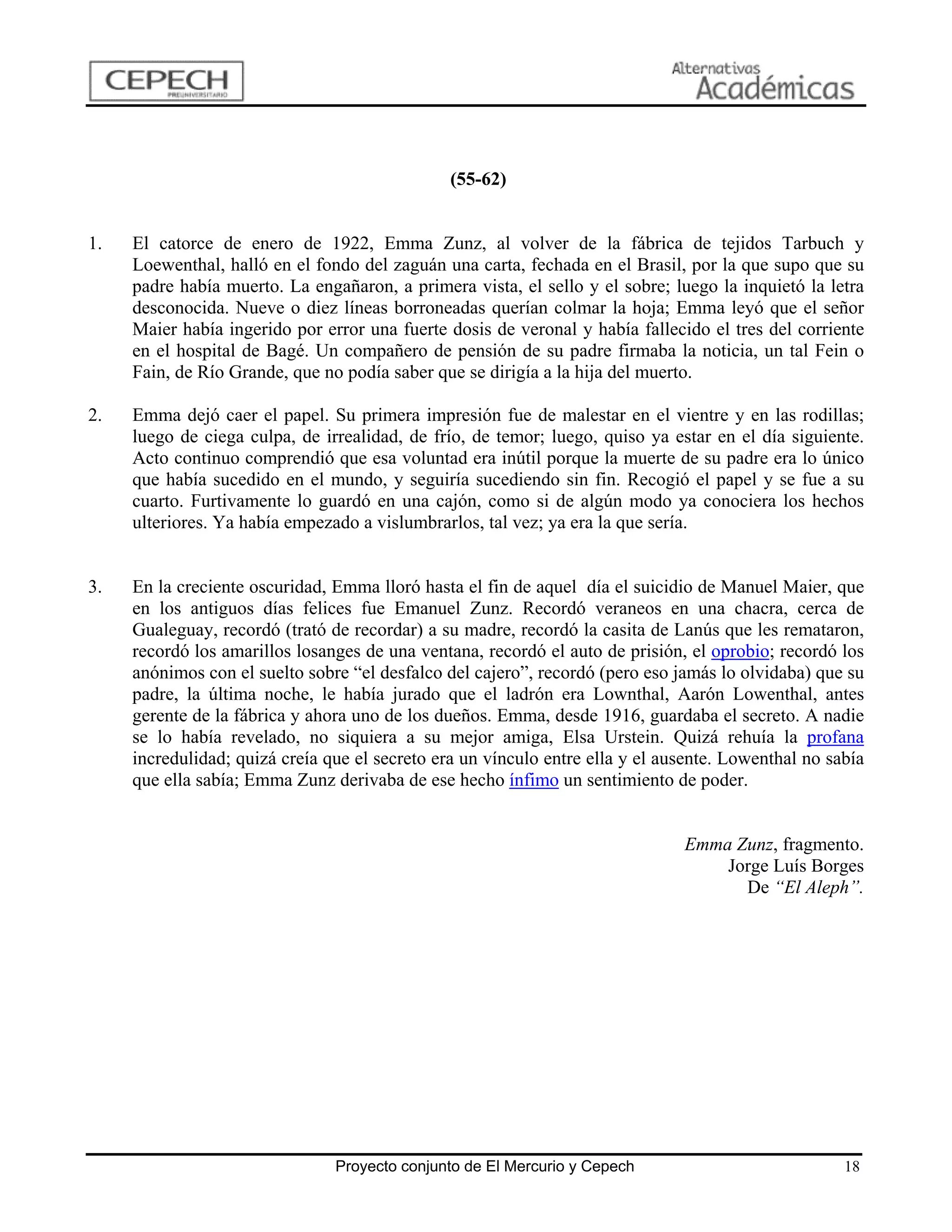 (55-62)


1.   El catorce de enero de 1922, Emma Zunz, al volver de la fábrica de tejidos Tarbuch y
     Loewenthal, halló en el fondo del zaguán una carta, fechada en el Brasil, por la que supo que su
     padre había muerto. La engañaron, a primera vista, el sello y el sobre; luego la inquietó la letra
     desconocida. Nueve o diez líneas borroneadas querían colmar la hoja; Emma leyó que el señor
     Maier había ingerido por error una fuerte dosis de veronal y había fallecido el tres del corriente
     en el hospital de Bagé. Un compañero de pensión de su padre firmaba la noticia, un tal Fein o
     Fain, de Río Grande, que no podía saber que se dirigía a la hija del muerto.

2.   Emma dejó caer el papel. Su primera impresión fue de malestar en el vientre y en las rodillas;
     luego de ciega culpa, de irrealidad, de frío, de temor; luego, quiso ya estar en el día siguiente.
     Acto continuo comprendió que esa voluntad era inútil porque la muerte de su padre era lo único
     que había sucedido en el mundo, y seguiría sucediendo sin fin. Recogió el papel y se fue a su
     cuarto. Furtivamente lo guardó en una cajón, como si de algún modo ya conociera los hechos
     ulteriores. Ya había empezado a vislumbrarlos, tal vez; ya era la que sería.


3.   En la creciente oscuridad, Emma lloró hasta el fin de aquel día el suicidio de Manuel Maier, que
     en los antiguos días felices fue Emanuel Zunz. Recordó veraneos en una chacra, cerca de
     Gualeguay, recordó (trató de recordar) a su madre, recordó la casita de Lanús que les remataron,
     recordó los amarillos losanges de una ventana, recordó el auto de prisión, el oprobio; recordó los
     anónimos con el suelto sobre “el desfalco del cajero”, recordó (pero eso jamás lo olvidaba) que su
     padre, la última noche, le había jurado que el ladrón era Lownthal, Aarón Lowenthal, antes
     gerente de la fábrica y ahora uno de los dueños. Emma, desde 1916, guardaba el secreto. A nadie
     se lo había revelado, no siquiera a su mejor amiga, Elsa Urstein. Quizá rehuía la profana
     incredulidad; quizá creía que el secreto era un vínculo entre ella y el ausente. Lowenthal no sabía
     que ella sabía; Emma Zunz derivaba de ese hecho ínfimo un sentimiento de poder.


                                                                               Emma Zunz, fragmento.
                                                                                   Jorge Luís Borges
                                                                                     De “El Aleph”.




                                Proyecto conjunto de El Mercurio y Cepech                            18
 