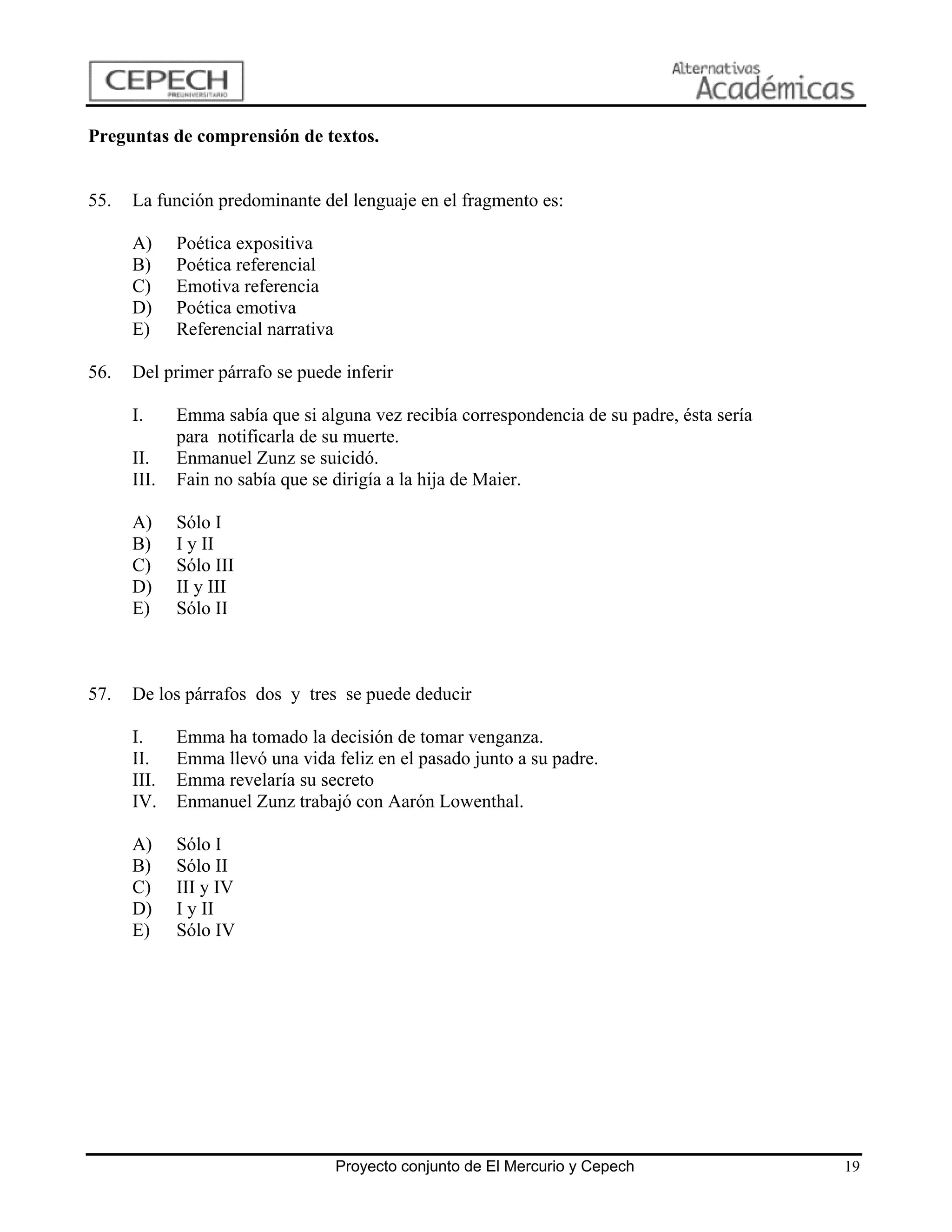 Preguntas de comprensión de textos.


55.   La función predominante del lenguaje en el fragmento es:

      A)     Poética expositiva
      B)     Poética referencial
      C)     Emotiva referencia
      D)     Poética emotiva
      E)     Referencial narrativa

56.   Del primer párrafo se puede inferir

      I.     Emma sabía que si alguna vez recibía correspondencia de su padre, ésta sería
             para notificarla de su muerte.
      II.    Enmanuel Zunz se suicidó.
      III.   Fain no sabía que se dirigía a la hija de Maier.

      A)     Sólo I
      B)     I y II
      C)     Sólo III
      D)     II y III
      E)     Sólo II



57.   De los párrafos dos y tres se puede deducir

      I.     Emma ha tomado la decisión de tomar venganza.
      II.    Emma llevó una vida feliz en el pasado junto a su padre.
      III.   Emma revelaría su secreto
      IV.    Enmanuel Zunz trabajó con Aarón Lowenthal.

      A)     Sólo I
      B)     Sólo II
      C)     III y IV
      D)     I y II
      E)     Sólo IV




                                     Proyecto conjunto de El Mercurio y Cepech              19
 