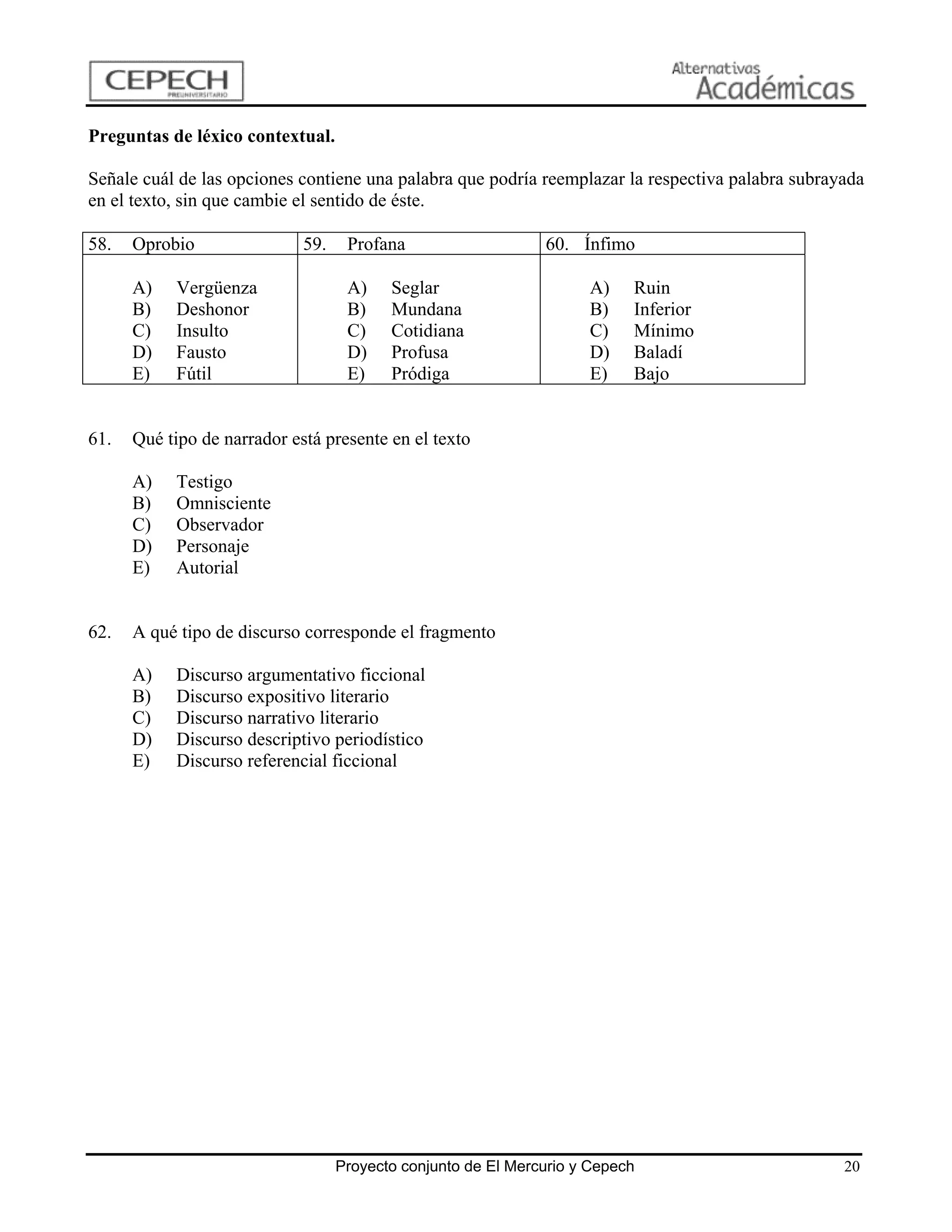 Preguntas de léxico contextual.

Señale cuál de las opciones contiene una palabra que podría reemplazar la respectiva palabra subrayada
en el texto, sin que cambie el sentido de éste.

58.   Oprobio                59.    Profana                    60. Ínfimo

      A)   Vergüenza                A)    Seglar                     A)    Ruin
      B)   Deshonor                 B)    Mundana                    B)    Inferior
      C)   Insulto                  C)    Cotidiana                  C)    Mínimo
      D)   Fausto                   D)    Profusa                    D)    Baladí
      E)   Fútil                    E)    Pródiga                    E)    Bajo


61.   Qué tipo de narrador está presente en el texto

      A)   Testigo
      B)   Omnisciente
      C)   Observador
      D)   Personaje
      E)   Autorial


62.   A qué tipo de discurso corresponde el fragmento

      A)   Discurso argumentativo ficcional
      B)   Discurso expositivo literario
      C)   Discurso narrativo literario
      D)   Discurso descriptivo periodístico
      E)   Discurso referencial ficcional




                                   Proyecto conjunto de El Mercurio y Cepech                       20
 