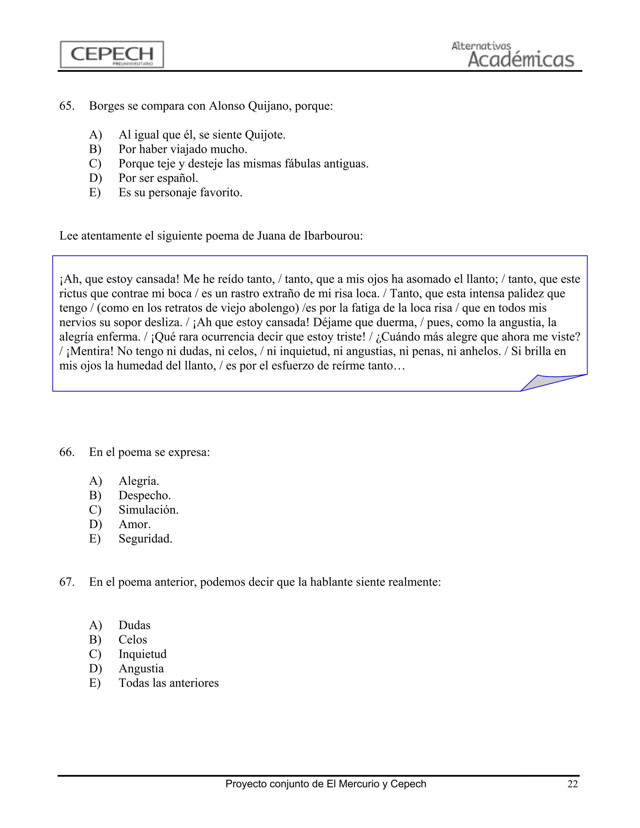 65.   Borges se compara con Alonso Quijano, porque:

      A)    Al igual que él, se siente Quijote.
      B)    Por haber viajado mucho.
      C)    Porque teje y desteje las mismas fábulas antiguas.
      D)    Por ser español.
      E)    Es su personaje favorito.


Lee atentamente el siguiente poema de Juana de Ibarbourou:


¡Ah, que estoy cansada! Me he reído tanto, / tanto, que a mis ojos ha asomado el llanto; / tanto, que este
rictus que contrae mi boca / es un rastro extraño de mi risa loca. / Tanto, que esta intensa palidez que
tengo / (como en los retratos de viejo abolengo) /es por la fatiga de la loca risa / que en todos mis
nervios su sopor desliza. / ¡Ah que estoy cansada! Déjame que duerma, / pues, como la angustia, la
alegría enferma. / ¡Qué rara ocurrencia decir que estoy triste! / ¿Cuándo más alegre que ahora me viste?
/ ¡Mentira! No tengo ni dudas, ni celos, / ni inquietud, ni angustias, ni penas, ni anhelos. / Si brilla en
mis ojos la humedad del llanto, / es por el esfuerzo de reírme tanto…




66.   En el poema se expresa:

      A)    Alegría.
      B)    Despecho.
      C)    Simulación.
      D)    Amor.
      E)    Seguridad.


67.   En el poema anterior, podemos decir que la hablante siente realmente:


      A)    Dudas
      B)    Celos
      C)    Inquietud
      D)    Angustia
      E)    Todas las anteriores




                                   Proyecto conjunto de El Mercurio y Cepech                            22
 