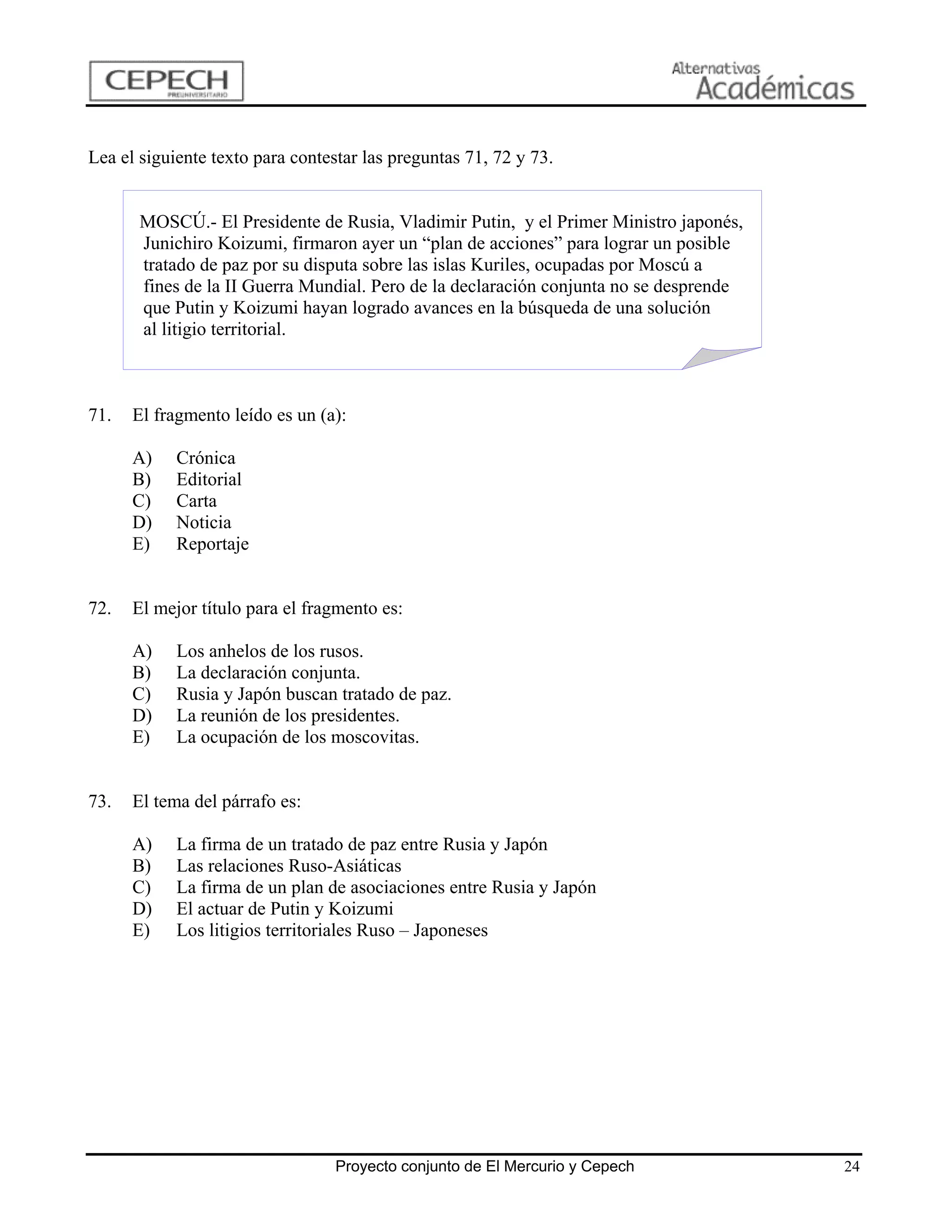 Lea el siguiente texto para contestar las preguntas 71, 72 y 73.


       MOSCÚ.- El Presidente de Rusia, Vladimir Putin, y el Primer Ministro japonés,
       Junichiro Koizumi, firmaron ayer un “plan de acciones” para lograr un posible
       tratado de paz por su disputa sobre las islas Kuriles, ocupadas por Moscú a
       fines de la II Guerra Mundial. Pero de la declaración conjunta no se desprende
       que Putin y Koizumi hayan logrado avances en la búsqueda de una solución
       al litigio territorial.



71.   El fragmento leído es un (a):

      A)    Crónica
      B)    Editorial
      C)    Carta
      D)    Noticia
      E)    Reportaje


72.   El mejor título para el fragmento es:

      A)    Los anhelos de los rusos.
      B)    La declaración conjunta.
      C)    Rusia y Japón buscan tratado de paz.
      D)    La reunión de los presidentes.
      E)    La ocupación de los moscovitas.


73.   El tema del párrafo es:

      A)    La firma de un tratado de paz entre Rusia y Japón
      B)    Las relaciones Ruso-Asiáticas
      C)    La firma de un plan de asociaciones entre Rusia y Japón
      D)    El actuar de Putin y Koizumi
      E)    Los litigios territoriales Ruso – Japoneses




                                  Proyecto conjunto de El Mercurio y Cepech             24
 