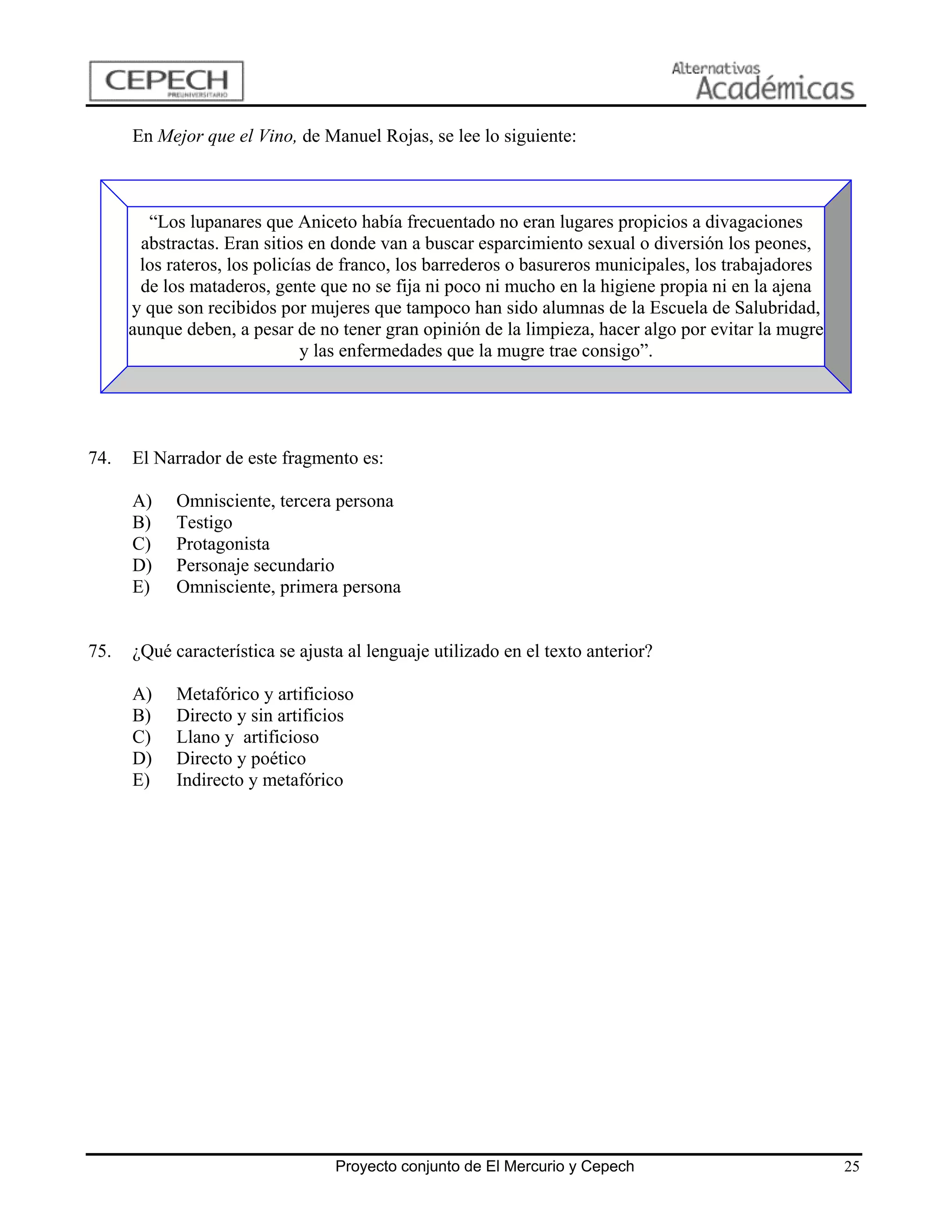 En Mejor que el Vino, de Manuel Rojas, se lee lo siguiente:



        “Los lupanares que Aniceto había frecuentado no eran lugares propicios a divagaciones
       abstractas. Eran sitios en donde van a buscar esparcimiento sexual o diversión los peones,
       los rateros, los policías de franco, los barrederos o basureros municipales, los trabajadores
       de los mataderos, gente que no se fija ni poco ni mucho en la higiene propia ni en la ajena
      y que son recibidos por mujeres que tampoco han sido alumnas de la Escuela de Salubridad,
      aunque deben, a pesar de no tener gran opinión de la limpieza, hacer algo por evitar la mugre
                              y las enfermedades que la mugre trae consigo”.




74.   El Narrador de este fragmento es:

      A)    Omnisciente, tercera persona
      B)    Testigo
      C)    Protagonista
      D)    Personaje secundario
      E)    Omnisciente, primera persona


75.   ¿Qué característica se ajusta al lenguaje utilizado en el texto anterior?

      A)    Metafórico y artificioso
      B)    Directo y sin artificios
      C)    Llano y artificioso
      D)    Directo y poético
      E)    Indirecto y metafórico




                                  Proyecto conjunto de El Mercurio y Cepech                            25
 