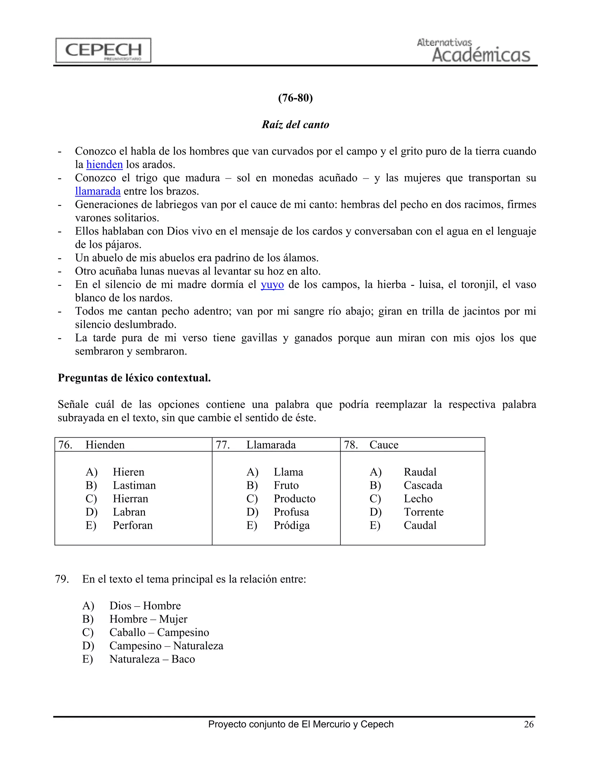(76-80)

                                                 Raíz del canto

-     Conozco el habla de los hombres que van curvados por el campo y el grito puro de la tierra cuando
      la hienden los arados.
-     Conozco el trigo que madura – sol en monedas acuñado – y las mujeres que transportan su
      llamarada entre los brazos.
-     Generaciones de labriegos van por el cauce de mi canto: hembras del pecho en dos racimos, firmes
      varones solitarios.
-     Ellos hablaban con Dios vivo en el mensaje de los cardos y conversaban con el agua en el lenguaje
      de los pájaros.
-     Un abuelo de mis abuelos era padrino de los álamos.
-     Otro acuñaba lunas nuevas al levantar su hoz en alto.
-     En el silencio de mi madre dormía el yuyo de los campos, la hierba - luisa, el toronjil, el vaso
      blanco de los nardos.
-     Todos me cantan pecho adentro; van por mi sangre río abajo; giran en trilla de jacintos por mi
      silencio deslumbrado.
-     La tarde pura de mi verso tiene gavillas y ganados porque aun miran con mis ojos los que
      sembraron y sembraron.

Preguntas de léxico contextual.

Señale cuál de las opciones contiene una palabra que podría reemplazar la respectiva palabra
subrayada en el texto, sin que cambie el sentido de éste.

76.     Hienden                      77.    Llamarada             78. Cauce

        A)   Hieren                         A)     Llama              A)       Raudal
        B)   Lastiman                       B)     Fruto              B)       Cascada
        C)   Hierran                        C)     Producto           C)       Lecho
        D)   Labran                         D)     Profusa            D)       Torrente
        E)   Perforan                       E)     Pródiga            E)       Caudal



79.    En el texto el tema principal es la relación entre:

       A)    Dios – Hombre
       B)    Hombre – Mujer
       C)    Caballo – Campesino
       D)    Campesino – Naturaleza
       E)    Naturaleza – Baco




                                   Proyecto conjunto de El Mercurio y Cepech                        26
 