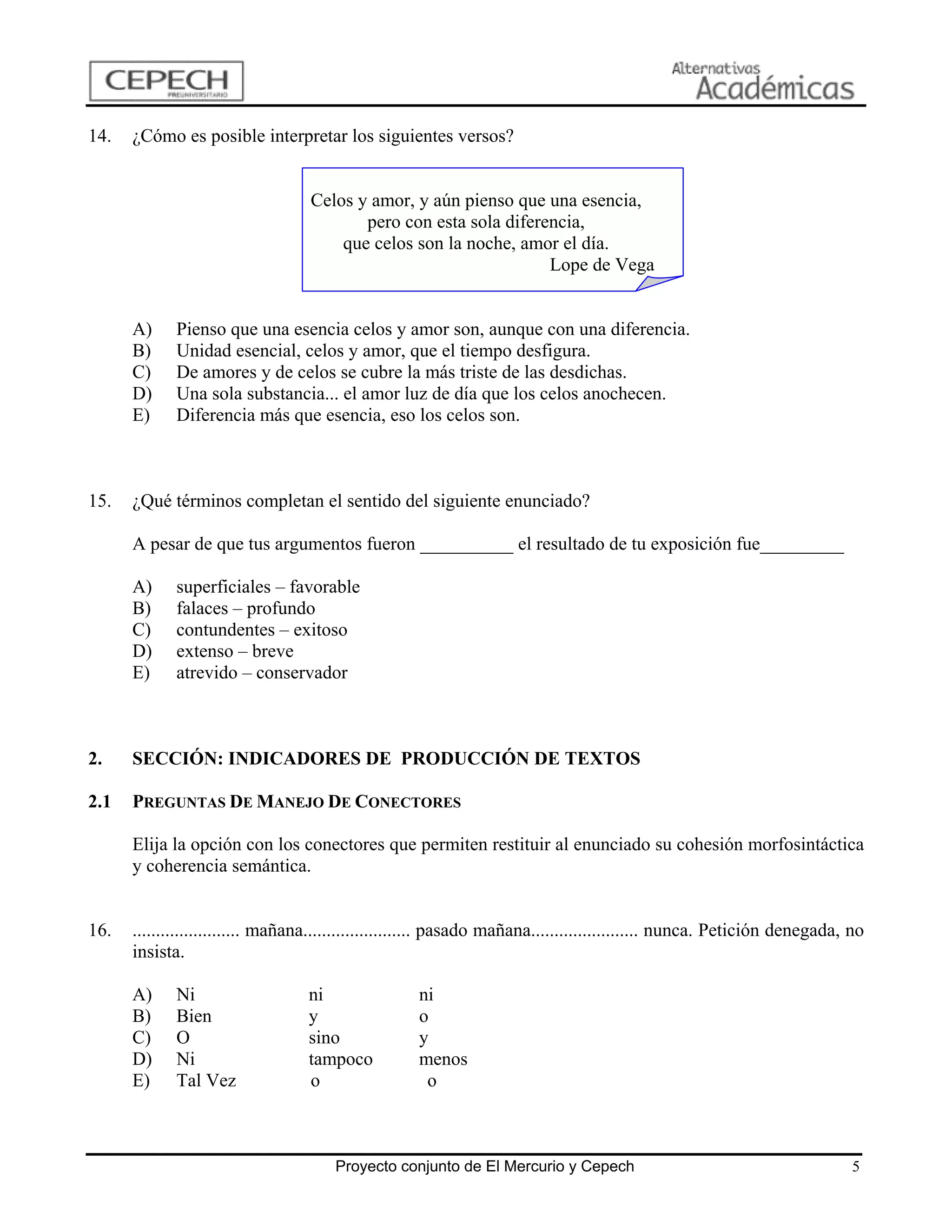 14.   ¿Cómo es posible interpretar los siguientes versos?


                                   Celos y amor, y aún pienso que una esencia,
                                          pero con esta sola diferencia,
                                       que celos son la noche, amor el día.
                                                                   Lope de Vega


      A)     Pienso que una esencia celos y amor son, aunque con una diferencia.
      B)     Unidad esencial, celos y amor, que el tiempo desfigura.
      C)     De amores y de celos se cubre la más triste de las desdichas.
      D)     Una sola substancia... el amor luz de día que los celos anochecen.
      E)     Diferencia más que esencia, eso los celos son.



15.   ¿Qué términos completan el sentido del siguiente enunciado?

      A pesar de que tus argumentos fueron __________ el resultado de tu exposición fue_________

      A)     superficiales – favorable
      B)     falaces – profundo
      C)     contundentes – exitoso
      D)     extenso – breve
      E)     atrevido – conservador



2.    SECCIÓN: INDICADORES DE PRODUCCIÓN DE TEXTOS

2.1   PREGUNTAS DE MANEJO DE CONECTORES

      Elija la opción con los conectores que permiten restituir al enunciado su cohesión morfosintáctica
      y coherencia semántica.


16.   ....................... mañana....................... pasado mañana....................... nunca. Petición denegada, no
      insista.

      A)     Ni                   ni                ni
      B)     Bien                 y                 o
      C)     O                    sino              y
      D)     Ni                   tampoco           menos
      E)     Tal Vez              o                  o



                                       Proyecto conjunto de El Mercurio y Cepech                                           5
 