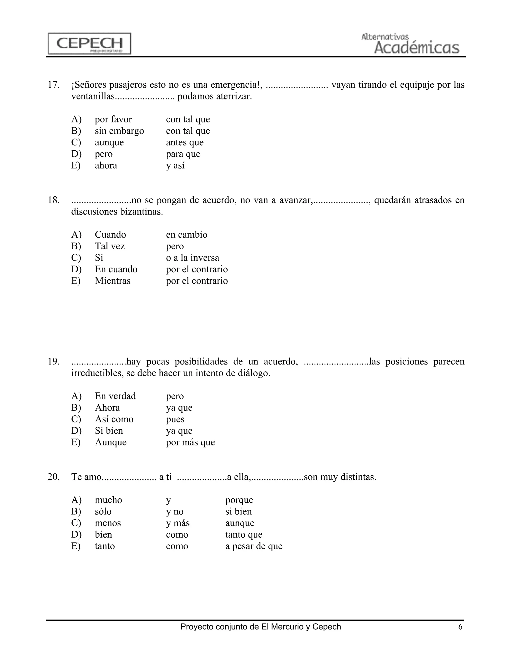 17.   ¡Señores pasajeros esto no es una emergencia!, ......................... vayan tirando el equipaje por las
      ventanillas........................ podamos aterrizar.

      A)     por favor               con tal que
      B)     sin embargo             con tal que
      C)     aunque                  antes que
      D)     pero                    para que
      E)     ahora                   y así


18.   ........................no se pongan de acuerdo, no van a avanzar,......................, quedarán atrasados en
      discusiones bizantinas.

      A)     Cuando                  en cambio
      B)     Tal vez                 pero
      C)     Si                      o a la inversa
      D)     En cuando               por el contrario
      E)     Mientras                por el contrario




19.   ......................hay pocas posibilidades de un acuerdo, ..........................las posiciones parecen
      irreductibles, se debe hacer un intento de diálogo.

      A)     En verdad               pero
      B)     Ahora                   ya que
      C)     Así como                pues
      D)     Si bien                 ya que
      E)     Aunque                  por más que


20.   Te amo...................... a ti ....................a ella,.....................son muy distintas.

      A)     mucho                   y                  porque
      B)     sólo                    y no               si bien
      C)     menos                   y más              aunque
      D)     bien                    como               tanto que
      E)     tanto                   como               a pesar de que




                                         Proyecto conjunto de El Mercurio y Cepech                                 6
 