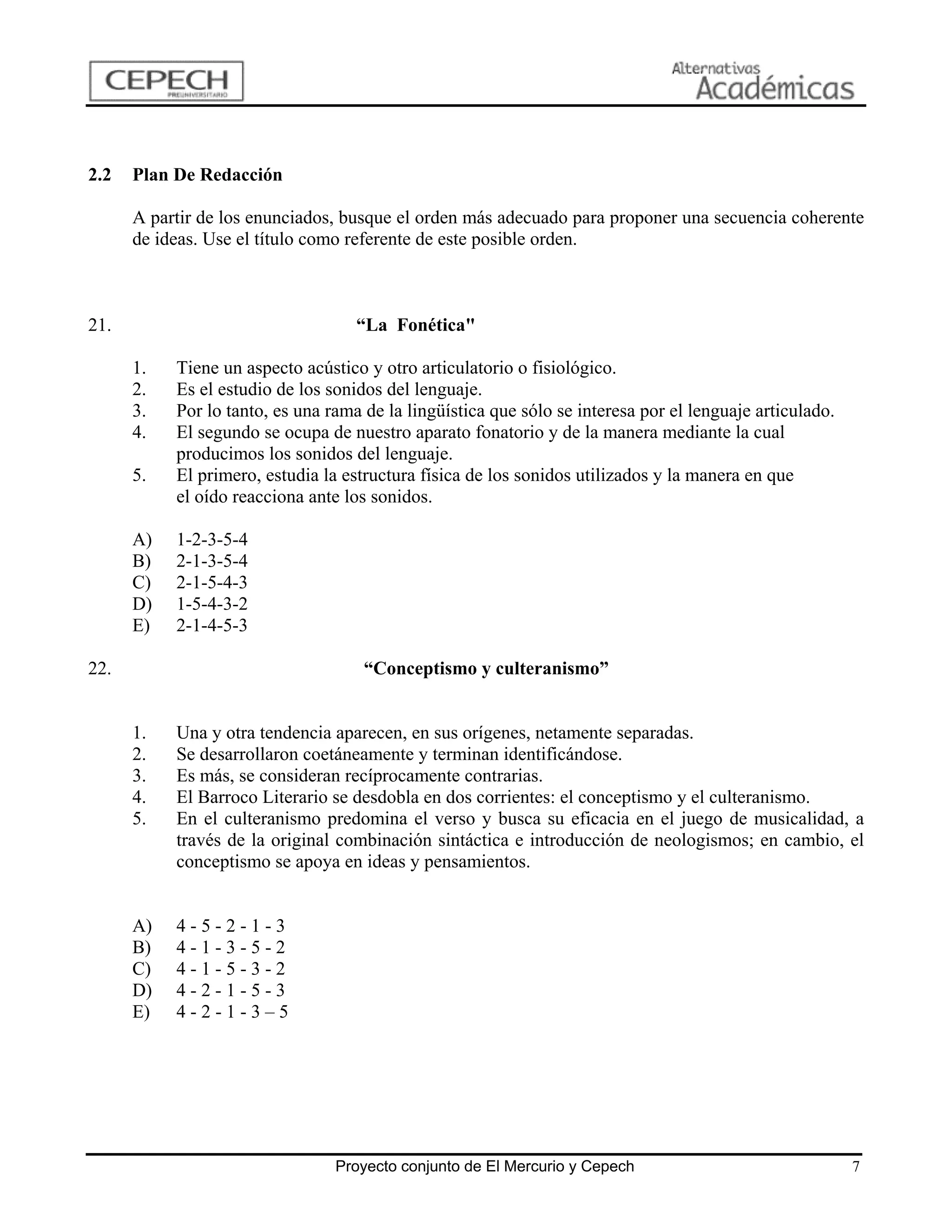 2.2   Plan De Redacción

      A partir de los enunciados, busque el orden más adecuado para proponer una secuencia coherente
      de ideas. Use el título como referente de este posible orden.



21.                                 “La Fonética"

      1.   Tiene un aspecto acústico y otro articulatorio o fisiológico.
      2.   Es el estudio de los sonidos del lenguaje.
      3.   Por lo tanto, es una rama de la lingüística que sólo se interesa por el lenguaje articulado.
      4.   El segundo se ocupa de nuestro aparato fonatorio y de la manera mediante la cual
           producimos los sonidos del lenguaje.
      5.   El primero, estudia la estructura física de los sonidos utilizados y la manera en que
           el oído reacciona ante los sonidos.

      A)   1-2-3-5-4
      B)   2-1-3-5-4
      C)   2-1-5-4-3
      D)   1-5-4-3-2
      E)   2-1-4-5-3

22.                                  “Conceptismo y culteranismo”


      1.   Una y otra tendencia aparecen, en sus orígenes, netamente separadas.
      2.   Se desarrollaron coetáneamente y terminan identificándose.
      3.   Es más, se consideran recíprocamente contrarias.
      4.   El Barroco Literario se desdobla en dos corrientes: el conceptismo y el culteranismo.
      5.   En el culteranismo predomina el verso y busca su eficacia en el juego de musicalidad, a
           través de la original combinación sintáctica e introducción de neologismos; en cambio, el
           conceptismo se apoya en ideas y pensamientos.


      A)   4-5-2-1-3
      B)   4-1-3-5-2
      C)   4-1-5-3-2
      D)   4-2-1-5-3
      E)   4-2-1-3–5




                                 Proyecto conjunto de El Mercurio y Cepech                                7
 
