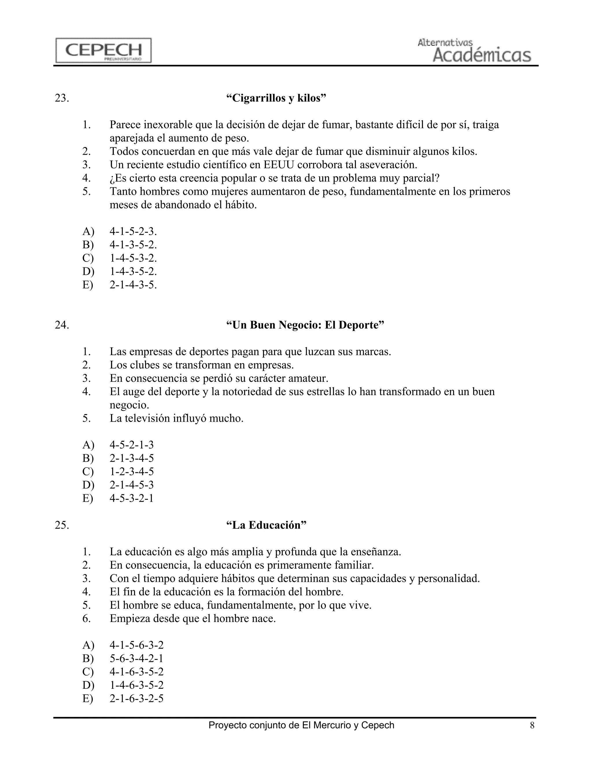 23.                                 “Cigarrillos y kilos”

      1.   Parece inexorable que la decisión de dejar de fumar, bastante difícil de por sí, traiga
           aparejada el aumento de peso.
      2.   Todos concuerdan en que más vale dejar de fumar que disminuir algunos kilos.
      3.   Un reciente estudio científico en EEUU corrobora tal aseveración.
      4.   ¿Es cierto esta creencia popular o se trata de un problema muy parcial?
      5.   Tanto hombres como mujeres aumentaron de peso, fundamentalmente en los primeros
           meses de abandonado el hábito.

      A)   4-1-5-2-3.
      B)   4-1-3-5-2.
      C)   1-4-5-3-2.
      D)   1-4-3-5-2.
      E)   2-1-4-3-5.


24.                                 “Un Buen Negocio: El Deporte”

      1.   Las empresas de deportes pagan para que luzcan sus marcas.
      2.   Los clubes se transforman en empresas.
      3.   En consecuencia se perdió su carácter amateur.
      4.   El auge del deporte y la notoriedad de sus estrellas lo han transformado en un buen
           negocio.
      5.   La televisión influyó mucho.

      A)   4-5-2-1-3
      B)   2-1-3-4-5
      C)   1-2-3-4-5
      D)   2-1-4-5-3
      E)   4-5-3-2-1

25.                                 “La Educación”

      1.   La educación es algo más amplia y profunda que la enseñanza.
      2.   En consecuencia, la educación es primeramente familiar.
      3.   Con el tiempo adquiere hábitos que determinan sus capacidades y personalidad.
      4.   El fin de la educación es la formación del hombre.
      5.   El hombre se educa, fundamentalmente, por lo que vive.
      6.   Empieza desde que el hombre nace.

      A)   4-1-5-6-3-2
      B)   5-6-3-4-2-1
      C)   4-1-6-3-5-2
      D)   1-4-6-3-5-2
      E)   2-1-6-3-2-5

                                Proyecto conjunto de El Mercurio y Cepech                            8
 