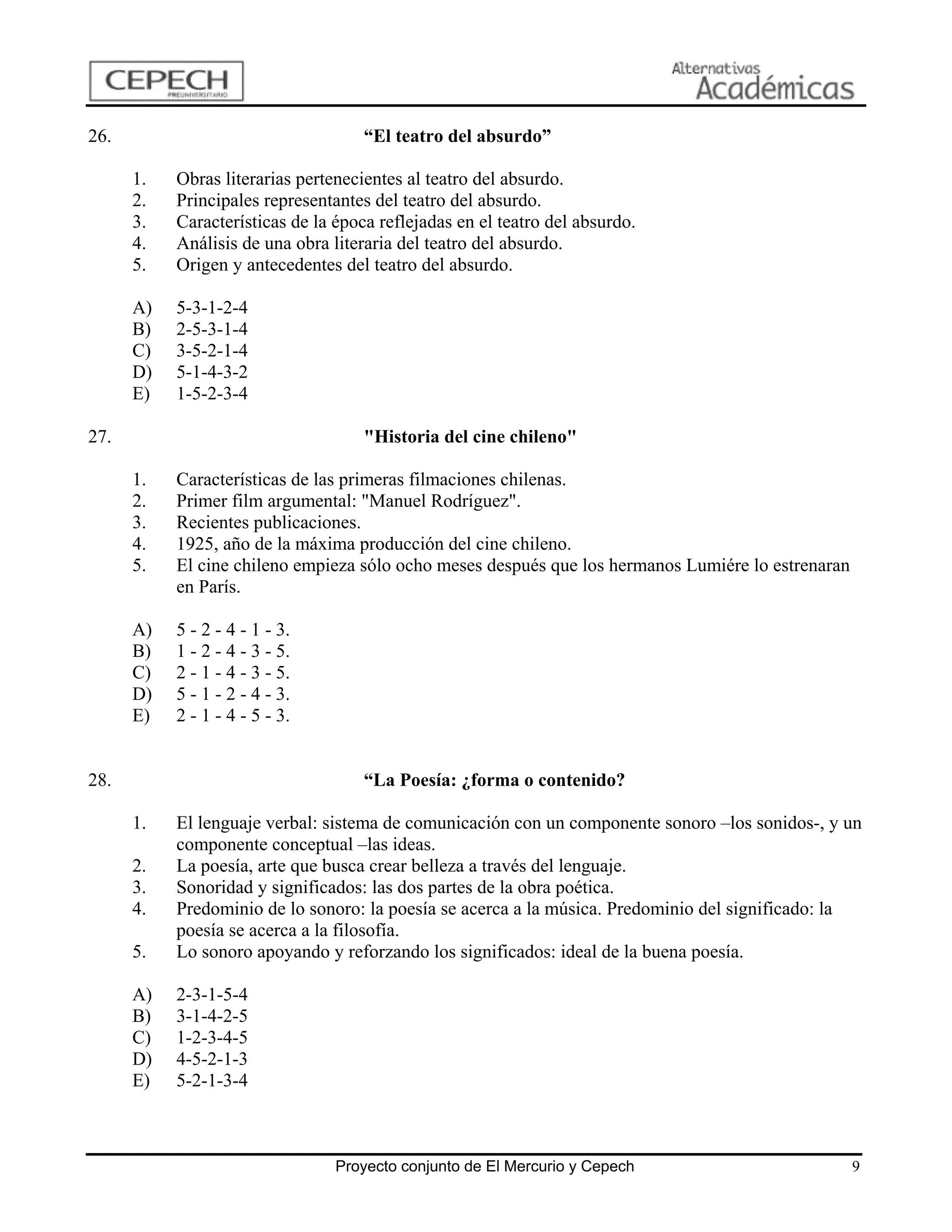 26.                                  “El teatro del absurdo”

      1.   Obras literarias pertenecientes al teatro del absurdo.
      2.   Principales representantes del teatro del absurdo.
      3.   Características de la época reflejadas en el teatro del absurdo.
      4.   Análisis de una obra literaria del teatro del absurdo.
      5.   Origen y antecedentes del teatro del absurdo.

      A)   5-3-1-2-4
      B)   2-5-3-1-4
      C)   3-5-2-1-4
      D)   5-1-4-3-2
      E)   1-5-2-3-4

27.                                  "Historia del cine chileno"

      1.   Características de las primeras filmaciones chilenas.
      2.   Primer film argumental: "Manuel Rodríguez".
      3.   Recientes publicaciones.
      4.   1925, año de la máxima producción del cine chileno.
      5.   El cine chileno empieza sólo ocho meses después que los hermanos Lumiére lo estrenaran
           en París.

      A)   5 - 2 - 4 - 1 - 3.
      B)   1 - 2 - 4 - 3 - 5.
      C)   2 - 1 - 4 - 3 - 5.
      D)   5 - 1 - 2 - 4 - 3.
      E)   2 - 1 - 4 - 5 - 3.


28.                                  “La Poesía: ¿forma o contenido?

      1.   El lenguaje verbal: sistema de comunicación con un componente sonoro –los sonidos-, y un
           componente conceptual –las ideas.
      2.   La poesía, arte que busca crear belleza a través del lenguaje.
      3.   Sonoridad y significados: las dos partes de la obra poética.
      4.   Predominio de lo sonoro: la poesía se acerca a la música. Predominio del significado: la
           poesía se acerca a la filosofía.
      5.   Lo sonoro apoyando y reforzando los significados: ideal de la buena poesía.

      A)   2-3-1-5-4
      B)   3-1-4-2-5
      C)   1-2-3-4-5
      D)   4-5-2-1-3
      E)   5-2-1-3-4



                                 Proyecto conjunto de El Mercurio y Cepech                          9
 