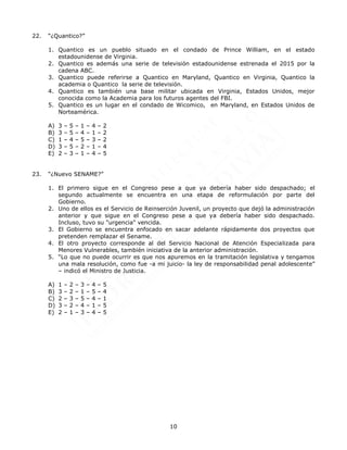10
22. “¿Quantico?”
1. Quantico es un pueblo situado en el condado de Prince William, en el estado
estadounidense de Virginia.
2. Quantico es además una serie de televisión estadounidense estrenada el 2015 por la
cadena ABC.
3. Quantico puede referirse a Quantico en Maryland, Quantico en Virginia, Quantico la
academia o Quantico la serie de televisión.
4. Quantico es también una base militar ubicada en Virginia, Estados Unidos, mejor
conocida como la Academia para los futuros agentes del FBI.
5. Quantico es un lugar en el condado de Wicomico, en Maryland, en Estados Unidos de
Norteamérica.
A) 3 – 5 – 1 – 4 – 2
B) 3 – 5 – 4 – 1 – 2
C) 1 – 4 – 5 – 3 – 2
D) 3 – 5 – 2 – 1 – 4
E) 2 – 3 – 1 – 4 – 5
23. “¿Nuevo SENAME?”
1. El primero sigue en el Congreso pese a que ya debería haber sido despachado; el
segundo actualmente se encuentra en una etapa de reformulación por parte del
Gobierno.
2. Uno de ellos es el Servicio de Reinserción Juvenil, un proyecto que dejó la administración
anterior y que sigue en el Congreso pese a que ya debería haber sido despachado.
Incluso, tuvo su "urgencia" vencida.
3. El Gobierno se encuentra enfocado en sacar adelante rápidamente dos proyectos que
pretenden remplazar el Sename.
4. El otro proyecto corresponde al del Servicio Nacional de Atención Especializada para
Menores Vulnerables, también iniciativa de la anterior administración.
5. “Lo que no puede ocurrir es que nos apuremos en la tramitación legislativa y tengamos
una mala resolución, como fue -a mi juicio- la ley de responsabilidad penal adolescente”
– indicó el Ministro de Justicia.
A) 1 – 2 – 3 – 4 – 5
B) 3 – 2 – 1 – 5 – 4
C) 2 – 3 – 5 – 4 – 1
D) 3 – 2 – 4 – 1 – 5
E) 2 – 1 – 3 – 4 – 5
 