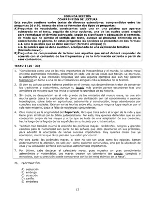 12
SEGUNDA SECCIÓN
COMPRENSIÓN DE LECTURA
Esta sección contiene varios textos de diversas extensiones, comprendidos entre las
preguntas 26 y 80. Acerca de ellos se formulan dos tipos de preguntas:
A)Preguntas de vocabulario, consistentes cada una en una palabra que aparece
subrayada en el texto, seguida de cinco opciones, una de las cuales usted elegirá
para reemplazar el término subrayado, según su significado y adecuación al contexto,
de modo que no cambie el sentido del texto, aunque se produzca diferencia en la
concordancia de género. En estas preguntas las opciones se presentan en dos formas:
a.1. solo la palabra que se debe sustituir (formato antiguo) y;
a.2. la palabra que se debe sustituir, acompañada de una explicación temática
(formato nuevo).
B)Preguntas de comprensión de lectura: son aquellas que usted deberá responder de
acuerdo con el contenido de los fragmentos y de la información extraída a partir de
esos contenidos.
TEXTO 1 (26 - 33)
1. “Considerada como una de las más importantes de Mesoamérica y el mundo, la cultura maya
encierra asombrosos misterios, presentes en cada una de las cosas que hacían. La escritura,
la astronomía y sus creencias religiosas son solo algunos ejemplos que aún hoy generan
fascinación en torno a una de las civilizaciones antiguas más avanzadas de la historia.
2. Si bien su cultura parece haberse perdido en el tiempo, sus descendientes tratan de conservar
las tradiciones y costumbres, aunque su legado más grande parece esconderse tras una
atmósfera de misterio que nos invita a conocer la grandeza de su historia.
3. Sin duda, su desaparición es el más grande de los misterios del mundo maya, ya que aún
mucha gente busca la explicación de cómo una civilización con tal conocimiento y avances
tecnológicos, sobre todo en agricultura, astronomía y construcción, haya abandonado por
completo sus ciudades. Existen varias teorías sobre ello, aunque ninguna logra explicar por sí
sola este misterio, dada la falta de evidencias contundentes.
4. Otro misterio es la originalidad del Popol Vuh, libro que trata sobre el origen de la vida y que
tiene gran similitud con la Biblia judeocristiana. Por esto, hay quienes defienden que es una
concepción propia de los mayas y otros que se trata de una adaptación de sus creencias,
hecha luego de la llegada de los españoles en su intento por cristianizarlos.
5. También han llamado mucho la atención las profecías mayas: catástrofes, peligros y grandes
cambios para la humanidad son parte de las señales que ellos plasmaron en sus profecías,
para advertir la ocurrencia de varios sucesos importantes. Hay quienes creen que ya
ocurrieron, mientras que otros piensan que están por ocurrir.
6. Por otra parte, las pirámides mayas, si bien no son tan altas como las egipcias, llaman
poderosamente la atención, no solo por cómo pudieron construirlas, sino por la ubicación de
ellas y su alineación perfecta con sucesos astronómicos importantes.
7. Por último, cabe destacar el calendario maya, pues muestra un gran conocimiento
astronómico y matemático. Los mayas crearon un calendario tan exacto, complejo y
minucioso, que su precisión puede compararse con la del reloj atómico de la Nasa”.
26. FASCINACIÓN
A) seducción
B) embrujo
C) atracción
D) cariño
E) embeleso
 
