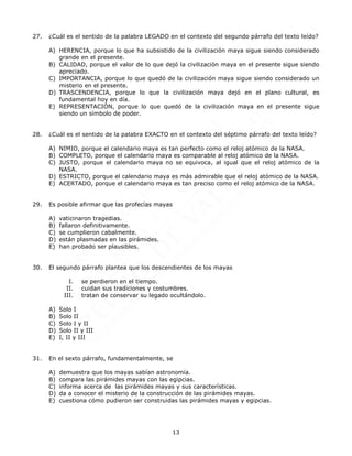 13
27. ¿Cuál es el sentido de la palabra LEGADO en el contexto del segundo párrafo del texto leído?
A) HERENCIA, porque lo que ha subsistido de la civilización maya sigue siendo considerado
grande en el presente.
B) CALIDAD, porque el valor de lo que dejó la civilización maya en el presente sigue siendo
apreciado.
C) IMPORTANCIA, porque lo que quedó de la civilización maya sigue siendo considerado un
misterio en el presente.
D) TRASCENDENCIA, porque lo que la civilización maya dejó en el plano cultural, es
fundamental hoy en día.
E) REPRESENTACIÓN, porque lo que quedó de la civilización maya en el presente sigue
siendo un símbolo de poder.
28. ¿Cuál es el sentido de la palabra EXACTO en el contexto del séptimo párrafo del texto leído?
A) NIMIO, porque el calendario maya es tan perfecto como el reloj atómico de la NASA.
B) COMPLETO, porque el calendario maya es comparable al reloj atómico de la NASA.
C) JUSTO, porque el calendario maya no se equivoca, al igual que el reloj atómico de la
NASA.
D) ESTRICTO, porque el calendario maya es más admirable que el reloj atómico de la NASA.
E) ACERTADO, porque el calendario maya es tan preciso como el reloj atómico de la NASA.
29. Es posible afirmar que las profecías mayas
A) vaticinaron tragedias.
B) fallaron definitivamente.
C) se cumplieron cabalmente.
D) están plasmadas en las pirámides.
E) han probado ser plausibles.
30. El segundo párrafo plantea que los descendientes de los mayas
I. se perdieron en el tiempo.
II. cuidan sus tradiciones y costumbres.
III. tratan de conservar su legado ocultándolo.
A) Solo I
B) Solo II
C) Solo I y II
D) Solo II y III
E) I, II y III
31. En el sexto párrafo, fundamentalmente, se
A) demuestra que los mayas sabían astronomía.
B) compara las pirámides mayas con las egipcias.
C) informa acerca de las pirámides mayas y sus características.
D) da a conocer el misterio de la construcción de las pirámides mayas.
E) cuestiona cómo pudieron ser construidas las pirámides mayas y egipcias.
 