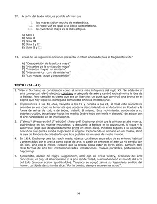 14
32. A partir del texto leído, es posible afirmar que
I. los mayas sabían mucho de matemática.
II. el Popol Vuh es igual a la Biblia judeocristiana.
III. la civilización maya es la más antigua.
A) Solo I
B) Solo II
C) Solo III
D) Solo I y III
E) Solo II y III
33. ¿Cuál de las siguientes opciones presenta un título adecuado para el fragmento leído?
A) “Desaparición de la cultura maya”
B) “Misterios de la civilización maya”
C) “Inventos mayas: un misterio”
D) “Mesoamérica: cuna de misterios”
E) “Los mayas: auge y desaparición”
TEXTO 2 (34 - 41)
1. “Marcel Duchamp es considerado como el artista más influyente del siglo XX. Se adelantó al
arte conceptual, elevó el objeto cotidiano a categoría de arte y cambió radicalmente la idea de
la belleza. Pero también es cierto que era un libertino, un punk que convirtió una broma en el
dogma que hoy sigue la aborregada comunidad artística internacional.
2. Impresionista a los 16 años, fauvista a los 19 y cubista a los 24, al final este iconoclasta
encontró su voz como un terrorista que acabaría descubriendo en el dadaísmo su libertad y la
forma de reírse de todo y de todos, incluido él mismo. Este movimiento, condenado a su
autodestrucción, trataría por todos los medios (sobre todo con ironía y absurdo) de acabar con
el arte narcotizado de las instituciones.
3. ¿Talento? ¿Preparación? ¿Tradición? ¿Para qué? Duchamp sintió que la pintura estaba muerta,
pudriéndose en los museos-mausoleos, y descubrió la belleza en lo coyuntural, lo fugaz y lo
superficial (algo que desgraciadamente prima en estos días). Pintando bigotes a la Gioconda,
descubrió que quizás estaba mejorando el original. Exponiendo un urinario en un museo, abrió
la caja de Pandora de catástrofes que hoy pueblan los museos de medio mundo.
4. En 1914, Duchamp crea los ready made, objetos cotidianos separados de su entorno habitual
y presentados por el artista como obras de arte. A partir de entonces el arte ya no se veía con
los ojos, sino con la mente. Resultó que la belleza podía estar en otros sitios. También creó
otras formas de arte hoy institucionalizadas: instalaciones, museos portátiles, performances,
happenings.
5. Ajedrecista, asesor de Peggy Guggenheim, alter-ego de Rrose Sélavy, precursor del arte
conceptual, el pop, el situacionismo y la post modernidad, nunca abandonó el mundo del arte
del todo (aunque acabó repudiándolo). Tampoco se apagó jamás su legendario sentido del
humor. La lápida de su tumba dice: ‘Por lo demás, siempre mueren los otros’”.
 