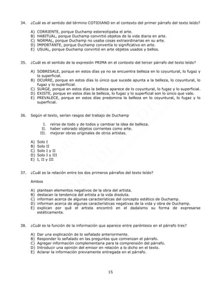 15
34. ¿Cuál es el sentido del término COTIDIANO en el contexto del primer párrafo del texto leído?
A) CORRIENTE, porque Duchamp estereotipaba el arte.
B) HABITUAL, porque Duchamp convirtió objetos de la vida diaria en arte.
C) NORMAL, porque Duchamp no usaba cosas extraordinarias en su arte.
D) IMPORTANTE, porque Duchamp convertía lo significativo en arte.
E) USUAL, porque Duchamp convirtió en arte objetos usados y bellos.
35. ¿Cuál es el sentido de la expresión PRIMA en el contexto del tercer párrafo del texto leído?
A) SOBRESALE, porque en estos días ya no se encuentra belleza en lo coyuntural, lo fugaz y
lo superficial.
B) OCURRE, porque en estos días lo único que sucede apunta a la belleza, lo coyuntural, lo
fugaz y lo superficial.
C) SURGE, porque en estos días la belleza aparece de lo coyuntural, lo fugaz y lo superficial.
D) EXISTE, porque en estos días la belleza, lo fugaz y lo superficial son lo único que vale.
E) PREVALECE, porque en estos días predomina la belleza en lo coyuntural, lo fugaz y lo
superficial.
36. Según el texto, serían rasgos del trabajo de Duchamp
I. reírse de todo y de todos y cambiar la idea de belleza.
II. haber valorado objetos corrientes como arte.
III. mejorar obras originales de otros artistas.
A) Solo I
B) Solo II
C) Solo I y II
D) Solo I y III
E) I, II y III
37. ¿Cuál es la relación entre los dos primeros párrafos del texto leído?
Ambos
A) plantean elementos negativos de la obra del artista.
B) destacan la tendencia del artista a la vida disoluta.
C) informan acerca de algunas características del concepto estético de Duchamp.
D) informan acerca de algunas características negativas de la vida y obra de Duchamp.
E) explican por qué el artista encontró en el dadaísmo su forma de expresarse
estéticamente.
38. ¿Cuál es la función de la información que aparece entre paréntesis en el párrafo tres?
A) Dar una explicación de lo señalado anteriormente.
B) Responder lo señalado en las preguntas que comienzan el párrafo.
C) Agregar información complementaria para la comprensión del párrafo.
D) Introducir una opinión del emisor en relación a lo dicho en el texto.
E) Aclarar la información previamente entregada en el párrafo.
 