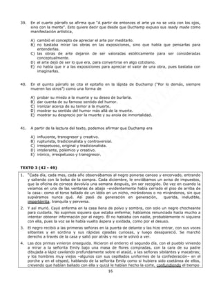 16
39. En el cuarto párrafo se afirma que “A partir de entonces el arte ya no se veía con los ojos,
sino con la mente”. Esto quiere decir que desde que Duchamp expuso sus ready made como
manifestación artística,
A) cambió el concepto de apreciar el arte por meditarlo.
B) no bastaba mirar las obras en las exposiciones, sino que había que pensarlas para
entenderlas.
C) las obras de arte dejaron de ser valoradas estéticamente para ser consideradas
conceptualmente.
D) el arte dejó de ser lo que era, para convertirse en algo cotidiano.
E) no había que ir a las exposiciones para apreciar el valor de una obra, pues bastaba con
imaginarlas.
40. En el quinto párrafo se cita el epitafio en la lápida de Duchamp (“Por lo demás, siempre
mueren los otros”) como una forma de
A) probar su miedo a la muerte y su deseo de burlarla.
B) dar cuenta de su famoso sentido del humor.
C) ironizar acerca de su temor a la muerte.
D) mostrar su sentido del humor más allá de la muerte.
E) mostrar su desprecio por la muerte y su ansia de inmortalidad.
41. A partir de la lectura del texto, podemos afirmar que Duchamp era
A) influyente, transgresor y creativo.
B) rupturista, tradicionalista y controversial.
C) irrespetuoso, original y tradicionalista.
D) intolerante, polémico y creativo.
E) irónico, irrespetuoso y transgresor.
TEXTO 3 (42 - 49)
1. “Cada día, cada mes, cada año observábamos al negro ponerse canoso y encorvado, entrando
y saliendo con la bolsa de la compra. Cada diciembre, le enviábamos un aviso de impuestos,
que la oficina de correos devolvía una semana después, sin ser recogido. De vez en cuando la
veíamos en una de las ventanas de abajo –evidentemente había cerrado el piso de arriba de
la casa– como el torso tallado de un ídolo en un nicho, mirándonos o no mirándonos, sin que
supiéramos nunca qué. Así pasó de generación en generación, querida, ineludible,
impertérrita, tranquila y perversa.
2. Y así murió. Cayó enferma en la casa llena de polvo y sombra, con solo un negro chocheante
para cuidarla. No supimos siquiera que estaba enferma; habíamos renunciado hacía mucho a
intentar obtener información por el negro. Él no hablaba con nadie, probablemente ni siquiera
con ella, pues la voz se le había vuelto áspera y oxidada, como por el desuso.
3. El negro recibió a las primeras señoras en la puerta de delante y las hizo entrar, con sus voces
silbantes y en sordina y sus rápidas ojeadas curiosas, y luego desapareció. Se marchó
derecho a través de la casa y salió por atrás y no se le volvió a ver.
4. Las dos primas vinieron enseguida. Hicieron el entierro el segundo día, con el pueblo viniendo
a mirar a la señorita Emily bajo una masa de flores compradas, con la cara de su padre
dibujada a lápiz cavilando profundamente sobre el ataúd, y las señoras sibilantes y macabras;
y los hombres muy viejos –algunos con sus cepillados uniformes de la confederación– en el
porche y en el césped, hablando de la señorita Emily como si hubiera sido coetánea de ellos,
creyendo que habían bailado con ella y quizá le habían hecho la corte, confundiendo el tiempo
 