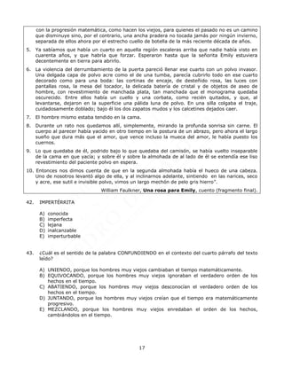 17
con la progresión matemática, como hacen los viejos, para quienes el pasado no es un camino
que disminuye sino, por el contrario, una ancha pradera no tocada jamás por ningún invierno,
separada de ellos ahora por el estrecho cuello de botella de la más reciente década de años.
5. Ya sabíamos que había un cuarto en aquella región escaleras arriba que nadie había visto en
cuarenta años, y que habría que forzar. Esperaron hasta que la señorita Emily estuviera
decentemente en tierra para abrirlo.
6. La violencia del derrumbamiento de la puerta pareció llenar ese cuarto con un polvo invasor.
Una delgada capa de polvo acre como el de una tumba, parecía cubrirlo todo en ese cuarto
decorado como para una boda: las cortinas de encaje, de desteñido rosa, las luces con
pantallas rosa, la mesa del tocador, la delicada batería de cristal y de objetos de aseo de
hombre, con revestimiento de manchada plata, tan manchada que el monograma quedaba
oscurecido. Entre ellos había un cuello y una corbata, como recién quitados, y que, al
levantarse, dejaron en la superficie una pálida luna de polvo. En una silla colgaba el traje,
cuidadosamente doblado; bajo él los dos zapatos mudos y los calcetines dejados caer.
7. El hombre mismo estaba tendido en la cama.
8. Durante un rato nos quedamos allí, simplemente, mirando la profunda sonrisa sin carne. El
cuerpo al parecer había yacido en otro tiempo en la postura de un abrazo, pero ahora el largo
sueño que dura más que el amor, que vence incluso la mueca del amor, le había puesto los
cuernos.
9. Lo que quedaba de él, podrido bajo lo que quedaba del camisón, se había vuelto inseparable
de la cama en que yacía; y sobre él y sobre la almohada de al lado de él se extendía ese liso
revestimiento del paciente polvo en espera.
10. Entonces nos dimos cuenta de que en la segunda almohada había el hueco de una cabeza.
Uno de nosotros levantó algo de ella, y al inclinarnos adelante, sintiendo en las narices, seco
y acre, ese sutil e invisible polvo, vimos un largo mechón de pelo gris hierro”.
William Faulkner, Una rosa para Emily, cuento (fragmento final).
42. IMPERTÉRRITA
A) conocida
B) imperfecta
C) lejana
D) inalcanzable
E) imperturbable
43. ¿Cuál es el sentido de la palabra CONFUNDIENDO en el contexto del cuarto párrafo del texto
leído?
A) UNIENDO, porque los hombres muy viejos cambiaban el tiempo matemáticamente.
B) EQUIVOCANDO, porque los hombres muy viejos ignoraban el verdadero orden de los
hechos en el tiempo.
C) ABATIENDO, porque los hombres muy viejos desconocían el verdadero orden de los
hechos en el tiempo.
D) JUNTANDO, porque los hombres muy viejos creían que el tiempo era matemáticamente
progresivo.
E) MEZCLANDO, porque los hombres muy viejos enredaban el orden de los hechos,
cambiándolos en el tiempo.
 