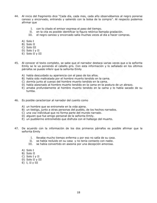 18
44. Al inicio del fragmento dice “Cada día, cada mes, cada año observábamos al negro ponerse
canoso y encorvado, entrando y saliendo con la bolsa de la compra”. Al respecto podemos
afirmar que
I. con lo citado el emisor expresa el paso del tiempo.
II. en la cita es posible identificar la figura retórica llamada gradación.
III. el negro canoso y encorvado salía muchas veces al día a hacer compras.
A) Solo I
B) Solo II
C) Solo III
D) Solo I y II
E) Solo II y III
45. Al conocer el texto completo, se sabe que el narrador destaca varias veces que a la señorita
Emily se le va poniendo el cabello gris. Con esta información y lo señalado en los últimos
párrafos se puede inferir que la señorita Emily
A) había descuidado su apariencia con el paso de los años.
B) había sido maltratada por el hombre muerto tendido en la cama.
C) dormía junto al cuerpo del hombre muerto tendido en la cama.
D) había asesinado al hombre muerto tendido en la cama en la postura de un abrazo.
E) amaba profundamente al hombre muerto tendido en la cama y lo había sacado de su
tumba.
46. Es posible caracterizar al narrador del cuento como
A) un hombre que se entromete en la vida ajena.
B) un testigo, junto a otras personas del pueblo, de los hechos narrados.
C) una voz individual que no forma parte del mundo narrado.
D) alguien que fue amigo personal de la señorita Emily.
E) un pueblerino entrometido que disfruta con el hallazgo del muerto.
47. De acuerdo con la información de los dos primeros párrafos es posible afirmar que la
señorita Emily
I. llevaba mucho tiempo enferma y por eso no salía de su casa.
II. se había recluido en su casa y no tenía contacto con nadie.
III. se había convertido en asesina por una decepción amorosa.
A) Solo I
B) Solo II
C) Solo I y II
D) Solo II y III
E) I, II y III
 