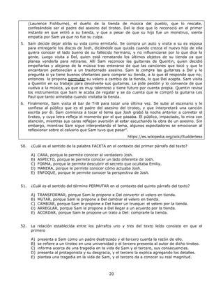 20
(Laurence Fishburne), el dueño de la tienda de música del pueblo, que lo rescate,
confesándole ser el padre del asesino del tiroteo. Del le dice que lo reconoció en el primer
instante en que entró a su tienda, y que a pesar de que su hijo fue un monstruo, siente
empatía por Sam ya que no fue su culpa.
5. Sam decide dejar atrás su vida como ermitaño. Se compra un auto y visita a su ex esposa
para entregarle los discos de Josh, diciéndole que quizás cuando crezca el nuevo hijo de ella
quiera conocer el lado bueno de su fallecido hermano, y no influenciarse por lo que dice la
gente. Luego visita a Del, quien está rematando los últimos objetos de su tienda ya que
planea venderla para retirarse. Allí Sam reconoce las guitarras de Quentin, quien decidió
empeñarlas y alejarse de la música tras enterarse de que las canciones que tocó y que le
encantaron pertenecían a un trastornado asesino. Sam le compra las guitarras a Del y le
pregunta si ya tiene buenos ofertantes para comprar su tienda, a lo que él responde que no;
entonces le propone permutar su velero a cambio de la tienda, lo que Del acepta. Sam visita
a Quentin en su trabajo para devolverle sus guitarras. Le pide perdón y lo convence de que
vuelva a la música, ya que es muy talentoso y tiene futuro por cuenta propia. Quentin revisa
los instrumentos que Sam le acaba de regalar y se da cuenta que le compró la guitarra Les
Paul que tanto anhelaba cuando visitaba la tienda.
6. Finalmente, Sam visita el bar de Trill para tocar una última vez. Se sube al escenario y le
confiesa al público que es el padre del asesino del tiroteo, y que interpretará una canción
escrita por él. Sam comienza a tocar el tema que Josh grabó la noche anterior a cometer el
tiroteo, y cuya letra refleja el momento por el que pasaba. El público, impactado, lo mira con
atención, mientras sus caras reflejan aversión al estar escuchando la obra de un asesino. Sin
embargo, mientras Sam sigue interpretando el tema, algunos espectadores se emocionan al
reflexionar sobre el calvario que Sam tuvo que pasar”.
https://es.wikipedia.org/wiki/Rudderless
50. ¿Cuál es el sentido de la palabra FACETA en el contexto del primer párrafo del texto?
A) CARA, porque le permite conocer al verdadero Josh.
B) ASPECTO, porque le permite conocer un lado diferente de Josh.
C) FORMA, porque le permite descubrir el secreto que ocultaba Emiliy.
D) MANERA, porque le permite conocer cómo actuaba Josh.
E) ENFOQUE, porque le permite conocer la perspectiva de Josh.
51. ¿Cuál es el sentido del término PERMUTAR en el contexto del quinto párrafo del texto?
A) TRANSFORMAR, porque Sam le propone a Del convertir el velero en tienda.
B) MUTAR, porque Sam le propone a Del cambiar el velero en tienda.
C) CAMBIAR, porque Sam le propone a Del hacer un trueque: el velero por la tienda.
D) ARREGLAR, porque Sam le propone a Del llegar a un acuerdo por la tienda.
E) ACORDAR, porque Sam le propone un trato a Del: comprarle la tienda.
52. La relación establecida entre los párrafos uno y tres del texto leído consiste en que el
primero
A) presenta a Sam como un padre destrozado y el tercero cuenta la razón de ello.
B) se refiere a un tiroteo en una universidad y el tercero presenta al autor de dicho tiroteo.
C) informa acerca de una tragedia en la vida de Sam y el tercero, sus consecuencias.
D) presenta al protagonista y su desgracia, y el tercero la explica agregando los detalles.
E) plantea una tragedia en la vida de Sam, y el tercero da a conocer su real magnitud.
 