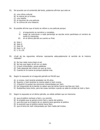21
53. De acuerdo con el contenido del texto, podemos afirmar que este es
A) una crítica cultural.
B) la noticia de un tiroteo.
C) una reseña.
D) el resumen de una película.
E) la crónica de una masacre.
54. Es posible afirmar que el texto se refiere a una película porque
I. el argumento es narrativo y complejo.
II. luego de mencionar a cada personaje se escribe entre paréntesis el nombre de
quien lo interpreta.
III. en el último párrafo se cuenta su final.
A) Solo I
B) Solo II
C) Solo III
D) Solo I y II
E) I, II y III
55. ¿Cuál de los siguientes refranes representa adecuadamente el sentido de la historia
relatada?
A) No hay nada nuevo bajo el sol.
B) No hay que tapar el sol con un dedo.
C) A buen entendedor, pocas palabras.
D) Todo depende del cristal con que se mire.
E) Cuando el río suena es porque piedras trae.
56. Según lo expuesto en el segundo párrafo es FALSO que
A) si viviera, Josh tendría alrededor de 20 años.
B) Quentin y Josh tendrían la misma edad si Josh viviera.
C) a Quentin le gustan las canciones interpretadas por Sam.
D) los integrantes de la banda no saben que las letras fueron escritas por Josh.
E) Rudderless tiene éxito, pero las cosas cambian cuando se sabe la verdad de Josh y Sam.
57. Según lo expuesto en el último párrafo, es válido señalar que se menciona
A) que el público rechaza a Sam y su canción.
B) la empatía que se genera entre Sam y parte del público.
C) que dice que es el padre de un asesino para ganarse al público.
D) la aversión que el público siente hacia Sam.
E) que el tema de Josh interpretado por Sam habla del tiroteo.
 