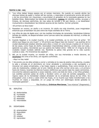 22
TEXTO 5 (58 - 64)
1. ”Los niños daban largos paseos por el campo marciano. De cuando en cuando abrían las
olorosas bolsas de papel y metían allí las narices, y respiraban el penetrante aroma del jamón
y de los encurtidos con mayonesa y escuchaban el gorgoteo de la naranjada gaseosa en las
botellas tibias. Balanceaban las bolsas de comestibles, repletas de cebollas verdes, acuosas y
limpias, de olorosas salchichas, de roja salsa de tomate y de pan blanco, y se desafiaban
mutuamente a desobedecer las órdenes severas de las madres. Corrían gritando:
-¡El primero se lleva todo!
2. Paseaban en verano, en otoño o en invierno. En otoño era más divertido, pues imaginaban
entonces que arrastraban los pies entre las hojas otoñales de la Tierra.
3. Los niños de ojos de ágata azul, con las mejillas hinchadas de caramelos, lanzándose órdenes
teñidas de cebolla, se desparramaban como canicas sobre las calzadas de mármol, a orillas de
los canales.
4. Cuando llegaban a la ciudad muerta, a la ciudad prohibida, ya no era hora de gritar: ‘¡El
último que llegue es una mujer!’ o ‘¡El primero que llegue hace de músico!’. Las puertas de la
ciudad abandonada estaban abiertas para ellos y creían oír unos tenues crujidos en el interior
de las casas, como hojas de otoño. Avanzaban imponiéndose silencio, unidos codo con codo,
agitando sus palos, recordando que sus padres les habían dicho: ‘¡Allá no! ¡A ninguna de las
ciudades viejas! Cuidado adónde vas. Recibirás la paliza más grande de tu vida cuando
vuelvas a casa. ¡Te miraremos los zapatos!’.
5. Allí, en la ciudad muerta, un montón de niños, con sus meriendas a medio devorar, se
desafiaban los unos a los otros, con agudos cuchicheos.
-¡Aquí no hay nada!
6. Y de pronto uno de ellos echaba a correr y entraba en la casa de piedra más próxima, cruzaba
la sala y entraba en el dormitorio sin mirar alrededor y comenzaba a dar puntapiés y a
moverse con pasos arrastrados, y las hojas negras y quebradizas, finas como jirones de un
cielo de medianoche, volaban por el aire. Detrás de ese niño corrían otros seis, y el primero
hacía de músico, tocando los blancos huesos xilofónicos que yacían bajo los copos cenicientos.
Una enorme calavera aparecía a veces rodando, como una bola de nieve, y los niños gritaban.
Las costillas parecían patas de araña y lloraban como un arpa de sonidos apagados, y lo
negros copos de la mortalidad volaban alrededor de la arrastrada danza de los niños. Se
empujaban unos a otros y caían entre las hojas, en la muerte que había transformado a los
muertos en copos y sequedad, en un juego de niños con estómagos donde goteaba la
naranjada gaseosa”.
Ray Bradbury, Crónicas Marcianas, “Los músicos” (fragmento).
58. REPLETAS
A) desbordadas
B) inundadas
C) rellenadas
D) atestadas
E) redundadas
59. DESAFIABAN
A) amenazaban
B) disputaban
C) reñían
D) retaban
E) reprendían
 