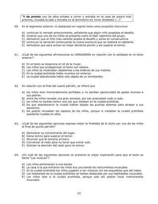 23
“Y de pronto uno de ellos echaba a correr y entraba en la casa de piedra más
próxima, cruzaba la sala y entraba en el dormitorio sin mirar alrededor (…)”.
60. En el segmento anterior, lo destacado en negrita tiene como propósito discursivo
A) continuar lo narrado anteriormente, señalando que algún niño aceptaba el desafío.
B) mostrar que uno de los niños se presenta como el líder repentino del grupo.
C) demostrar que el niño más valiente acepta el desafío y actúa en consecuencia.
D) continuar la narración comenzando la nueva aventura que se relatará en adelante.
E) demostrar que para actuar es mejor decidirse pronto y así superar el temor.
61. ¿Cuál de las siguientes afirmaciones es VERDADERA en relación con lo señalado en el texto
anterior?
A) En el texto se desprecia el rol de la mujer.
B) Los niños que protagonizan el texto son obesos.
C) Los niños se mostraban obedientes a las órdenes de sus madres.
D) En la ciudad prohibida había muertos sin enterrar.
E) La ciudad abandonada había sido objeto de un bombardeo.
62. En relación con el final del cuarto párrafo, se infiere que
A) los niños eran tremendamente porfiados y no perdían oportunidad de gastar bromas a
sus padres.
B) entre los niños reinaba una gran amistad, por eso avanzaban codo a codo.
C) los niños no sentían temor una vez que estaban en la ciudad prohibida.
D) los que abandonaron la ciudad habían dejado las puertas abiertas para atrapar a sus
agresores.
E) los padres revisaban los zapatos de los niños, porque si visitaban la ciudad prohibida
quedarían huellas en ellos.
63. ¿Cuál de las siguientes opciones expresa mejor la finalidad de lo dicho por uno de los niños
al final de quinto párrafo?
A) Demostrar su conocimiento del lugar.
B) Darse ánimo para superar el temor.
C) Anunciar que él entraría primero.
D) Convencer al resto para no tener que entrar solo.
E) Distraer la atención del resto para no entrar.
64. ¿En cuál de las siguientes opciones se presenta la mejor explicación para que el texto se
llame “Los músicos”?
A) Los niños pertenecían a una banda.
B) La casa a la que entraron los niños era una tienda de instrumentos musicales.
C) En la ciudad prohibida los niños jugaban a ser músicos con los esqueletos que allí había.
D) Los habitantes de la ciudad prohibida se habían destacado por sus habilidades musicales.
E) Los niños iban a la ciudad prohibida, porque solo ahí podían tocar instrumentos
musicales.
 