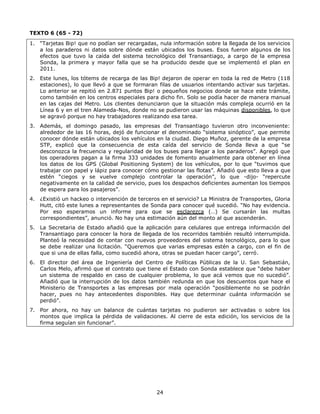24
TEXTO 6 (65 - 72)
1. “Tarjetas Bip! que no podían ser recargadas, nula información sobre la llegada de los servicios
a los paraderos ni datos sobre dónde están ubicados los buses. Esos fueron algunos de los
efectos que tuvo la caída del sistema tecnológico del Transantiago, a cargo de la empresa
Sonda, la primera y mayor falla que se ha producido desde que se implementó el plan en
2011.
2. Este lunes, los tótems de recarga de las Bip! dejaron de operar en toda la red de Metro (118
estaciones), lo que llevó a que se formaran filas de usuarios intentando activar sus tarjetas.
Lo anterior se repitió en 2.871 puntos Bip! o pequeños negocios donde se hace este trámite,
como también en los centros especiales para dicho fin. Solo se podía hacer de manera manual
en las cajas del Metro. Los clientes denunciaron que la situación más compleja ocurrió en la
Línea 6 y en el tren Alameda-Nos, donde no se pudieron usar las máquinas disponibles, lo que
se agravó porque no hay trabajadores realizando esa tarea.
3. Además, el domingo pasado, las empresas del Transantiago tuvieron otro inconveniente:
alrededor de las 16 horas, dejó de funcionar el denominado “sistema sinóptico”, que permite
conocer dónde están ubicados los vehículos en la ciudad. Diego Muñoz, gerente de la empresa
STP, explicó que la consecuencia de esta caída del servicio de Sonda lleva a que “se
desconozca la frecuencia y regularidad de los buses para llegar a los paraderos”. Agregó que
los operadores pagan a la firma 333 unidades de fomento anualmente para obtener en línea
los datos de los GPS (Global Positioning System) de los vehículos, por lo que “tuvimos que
trabajar con papel y lápiz para conocer cómo gestionar las flotas”. Añadió que esto lleva a que
estén “ciegos y se vuelve complejo controlar la operación”, lo que -dijo- “repercute
negativamente en la calidad de servicio, pues los despachos deficientes aumentan los tiempos
de espera para los pasajeros”.
4. ¿Existió un hackeo o intervención de terceros en el servicio? La Ministra de Transportes, Gloria
Hutt, citó este lunes a representantes de Sonda para conocer qué sucedió. “No hay evidencia.
Por eso esperamos un informe para que se esclarezca (…) Se cursarán las multas
correspondientes”, anunció. No hay una estimación aún del monto al que ascenderán.
5. La Secretaria de Estado añadió que la aplicación para celulares que entrega información del
Transantiago para conocer la hora de llegada de los recorridos también resultó interrumpida.
Planteó la necesidad de contar con nuevos proveedores del sistema tecnológico, para lo que
se debe realizar una licitación. “Queremos que varias empresas estén a cargo, con el fin de
que si una de ellas falla, como sucedió ahora, otras se puedan hacer cargo”, cerró.
6. El director del área de Ingeniería del Centro de Políticas Públicas de la U. San Sebastián,
Carlos Melo, afirmó que el contrato que tiene el Estado con Sonda establece que “debe haber
un sistema de respaldo en caso de cualquier problema, lo que acá vemos que no sucedió”.
Añadió que la interrupción de los datos también redunda en que los descuentos que hace el
Ministerio de Transportes a las empresas por mala operación “posiblemente no se podrán
hacer, pues no hay antecedentes disponibles. Hay que determinar cuánta información se
perdió”.
7. Por ahora, no hay un balance de cuántas tarjetas no pudieron ser activadas o sobre los
montos que implica la pérdida de validaciones. Al cierre de esta edición, los servicios de la
firma seguían sin funcionar”.
 