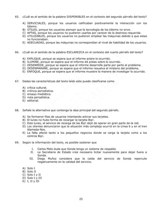 25
65. ¿Cuál es el sentido de la palabra DISPONIBLES en el contexto del segundo párrafo del texto?
A) SERVICIALES, porque los usuarios calificaban positivamente la interacción con los
tótems.
B) ÚTILES, porque los usuarios piensan que la tecnología de los tótems no sirve.
C) APTAS, porque los usuarios no pudieron usarlas por carecer de la destreza requerida.
D) UTILIZABLES, porque los usuarios no pudieron emplear las máquinas debido a que estas
no funcionaban.
E) ADECUADAS, porque las máquinas no correspondían al nivel de habilidad de los usuarios.
66. ¿Cuál es el sentido de la palabra ESCLAREZCA en el contexto del cuarto párrafo del texto?
A) EXPLIQUE, porque se espera que el informe aclare lo ocurrido.
B) ILUMINE, porque se espera que el informe dé pistas sobre lo ocurrido.
C) DESENREDE, porque se espera que el informe desarrolle parte por parte el problema.
D) DESENMARAÑE, porque se espera que el informe resuelva el misterio del problema.
E) ENFOQUE, porque se espera que el informe muestre la manera de investigar lo ocurrido.
67. Dadas las características del texto leído este puede clasificarse como
A) crítica cultural.
B) crónica periodística.
C) ensayo mediático.
D) nota periodística.
E) editorial.
68. Señale la alternativa que contenga la idea principal del segundo párrafo.
A) Se formaron filas de usuarios intentando activar sus tarjetas.
B) El lunes no hubo forma de recargar la tarjeta Bip!.
C) Este lunes, el servicio de recarga de las Bip! dejó de operar en gran parte de la red.
D) Los clientes denunciaron que la situación más compleja ocurrió en la Línea 6 y en el tren
Alameda-Nos.
E) La falla afectó tanto a los pequeños negocios donde se carga la tarjeta como a los
centros Bip!.
69. Según la información del texto, es posible sostener que
I. Carlos Melo duda que Sonda tenga un sistema de respaldo.
II. La Secretaria de Estado cree necesario licitar nuevamente para dejar fuera a
Sonda.
III. Diego Muñoz considera que la caída del servicio de Sonda repercute
negativamente en la calidad del servicio.
A) Solo I
B) Solo II
C) Solo I y II
D) Solo I y III
E) I, II y III
 