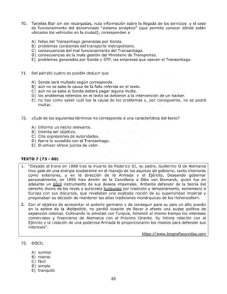 26
70. Tarjetas Bip! sin ser recargadas, nula información sobre la llegada de los servicios y el cese
de funcionamiento del denominado “sistema sinóptico” (que permite conocer dónde están
ubicados los vehículos en la ciudad), corresponden a
A) fallas del Transantiago generadas por Sonda.
B) problemas constantes del transporte metropolitano.
C) consecuencias del mal funcionamiento del Transantiago.
D) consecuencias de la mala gestión del Ministerio de Transportes.
E) problemas generados por Sonda y STP, las empresas que operan el Transantiago.
71. Del párrafo cuatro es posible deducir que
A) Sonda será multado según corresponda.
B) aún no se sabe la causa de la falla referida en el texto.
C) aún no se sabe si Sonda deberá pagar alguna multa.
D) los problemas referidos en el texto se debieron a la intervención de un hacker.
E) no hay como saber cuál fue la causa de los problemas y, por consiguiente, no se podrá
multar.
72. ¿Cuál de los siguientes términos no corresponde a una característica del texto?
A) Informa un hecho relevante.
B) Intenta ser objetivo.
C) Cita expresiones de autoridades.
D) Narra lo sucedido con el Transantiago.
E) El emisor ofrece juicios de valor.
TEXTO 7 (73 - 80)
1. “Elevado al trono en 1888 tras la muerte de Federico III, su padre, Guillermo II de Alemania
hizo gala de una energía exuberante en el manejo de los asuntos de gobierno, tanto interiores
como exteriores, y en la dirección de la Armada y el Ejército. Deseando gobernar
personalmente, en 1890 hizo dimitir de la Cancillería a Otto von Bismarck, quien fue en
adelante un dócil instrumento de sus deseos imperiales. Ardiente defensor de la teoría del
derecho divino de los reyes y autócrata furibundo por tradición y temperamento, estremeció a
Europa con sus discursos, que revelaban una exaltada noción de su superioridad imperial y
pregonaban su decisión de mantener las altas tradiciones monárquicas de los Hohenzollern.
2. Con el objetivo de acrecentar el poderío germano y de conseguir para su país un alto puesto
en la esfera de la Weltpolitik, no perdió ocasión de llevar a efecto una audaz política de
expansión colonial. Cultivando la amistad con Turquía, fomentó al mismo tiempo los intereses
comerciales y financieros de Alemania con el Próximo Oriente. Su íntima relación con el
Ejército y la creación de una poderosa Armada le proporcionaron los medios para defender sus
intereses”.
https://www.biografiasyvidas.com
73. DÓCIL
A) sumiso
B) manso
C) fácil
D) simple
E) tranquilo
 