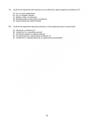 28
79. ¿Cuál de las siguientes afirmaciones es una inferencia válida respecto de Guillermo II?
A) Fue un buen gobernante.
B) Fue un dictador alemán.
C) Odiaba a Otto von Bismark.
D) Menospreciaba ciertos tipos de gobierno.
E) Sentía interés por Medio Oriente.
80. ¿Cuál de las siguientes opciones presenta un título adecuado para el texto leído?
A) “Alemania y Guillermo II”
B) “Guillermo II y su política colonial”
C) “El Imperio alemán y política colonial”
D) “El expansionista y democrático Guillermo II”
E) “Guillermo II: características de un gobernante personalista”
 