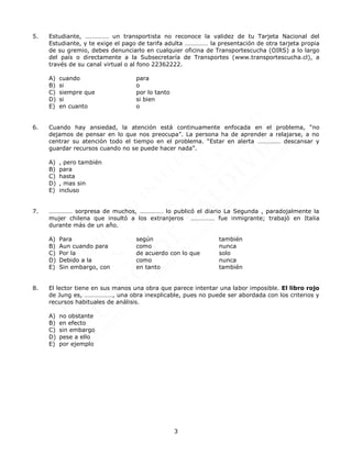 3
5. Estudiante, …………… un transportista no reconoce la validez de tu Tarjeta Nacional del
Estudiante, y te exige el pago de tarifa adulta …………… la presentación de otra tarjeta propia
de su gremio, debes denunciarlo en cualquier oficina de Transportescucha (OIRS) a lo largo
del país o directamente a la Subsecretaría de Transportes (www.transportescucha.cl), a
través de su canal virtual o al fono 22362222.
A) cuando para
B) si o
C) siempre que por lo tanto
D) si si bien
E) en cuanto o
6. Cuando hay ansiedad, la atención está continuamente enfocada en el problema, “no
dejamos de pensar en lo que nos preocupa”. La persona ha de aprender a relajarse, a no
centrar su atención todo el tiempo en el problema. “Estar en alerta …………… descansar y
guardar recursos cuando no se puede hacer nada”.
A) , pero también
B) para
C) hasta
D) , mas sin
E) incluso
7. …………… sorpresa de muchos, …………… lo publicó el diario La Segunda , paradojalmente la
mujer chilena que insultó a los extranjeros …………… fue inmigrante; trabajó en Italia
durante más de un año.
A) Para según también
B) Aun cuando para como nunca
C) Por la de acuerdo con lo que solo
D) Debido a la como nunca
E) Sin embargo, con en tanto también
8. El lector tiene en sus manos una obra que parece intentar una labor imposible. El libro rojo
de Jung es, ………………, una obra inexplicable, pues no puede ser abordada con los criterios y
recursos habituales de análisis.
A) no obstante
B) en efecto
C) sin embargo
D) pese a ello
E) por ejemplo
 