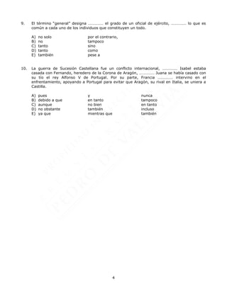 4
9. El término “general” designa …………… el grado de un oficial de ejército, …………… lo que es
común a cada uno de los individuos que constituyen un todo.
A) no solo por el contrario,
B) no tampoco
C) tanto sino
D) tanto como
E) también pese a
10. La guerra de Sucesión Castellana fue un conflicto internacional, …………… Isabel estaba
casada con Fernando, heredero de la Corona de Aragón, …………… Juana se había casado con
su tío el rey Alfonso V de Portugal. Por su parte, Francia …………… intervino en el
enfrentamiento, apoyando a Portugal para evitar que Aragón, su rival en Italia, se uniera a
Castilla.
A) pues y nunca
B) debido a que en tanto tampoco
C) aunque no bien en tanto
D) no obstante también incluso
E) ya que mientras que también
 