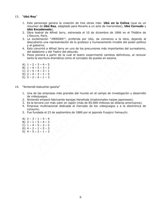 6
13. “Ubú Rey”
1. Este personaje genera la creación de tres obras más: Ubú en la Colina (que es un
resumen de Ubú Rey, adaptado para llevarlo a un acto de marionetas), Ubú Cornudo y
Ubú Encadenado).
2. Obra teatral de Alfred Jarry, estrenada el 10 de diciembre de 1896 en el Théâtre de
L'Oeuvre, París.
3. La exclamación “¡MERDRE!”, proferida por Ubú, da comienzo a la obra, dejando al
descubierto una representación de lo grotesco y humanamente innoble del poder político
y el gobierno.
4. Esto convirtió a Alfred Jarry en uno de los precursores más importantes del surrealismo,
del dadaísmo y del Teatro del absurdo.
5. Pieza pionera a partir de la cual el teatro experimentó cambios definitivos, al renovar
tanto la escritura dramática como el concepto de puesta en escena.
A) 1 – 2 – 3 – 4 – 5
B) 1 – 4 – 5 – 3 – 2
C) 2 – 5 – 4 – 3 – 1
D) 2 – 4 – 3 – 1 – 5
E) 5 – 2 – 4 – 1 – 3
14. “Nintendō Kabushiki-gaisha”
1. Una de las empresas más grandes del mundo en el campo de investigación y desarrollo
de videojuegos.
2. Nintendo empezó fabricando barajas Hanafuda (tradicionales naipes japoneses).
3. Es la tercera con más valor en Japón (más de 85.000 millones de dólares americanos).
4. Empresa multinacional dedicada al mercado de los videojuegos y a la electrónica de
consumo.
5. Fue fundada el 23 de septiembre de 1889 por el japonés Fusajiro Yamauchi.
A) 2 – 3 – 1 – 5 – 4
B) 2 – 1 – 5 – 4 – 3
C) 1 – 4 – 5 – 3 – 2
D) 4 – 2 – 1 – 5 – 3
E) 4 – 5 – 2 – 1 – 3
 