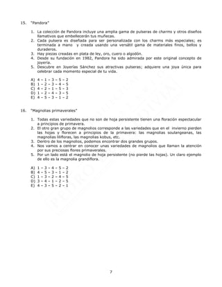 7
15. “Pandora”
1. La colección de Pandora incluye una amplia gama de pulseras de charms y otros diseños
llamativos que embellecerán tus muñecas.
2. Cada pulsera es diseñada para ser personalizada con los charms más especiales; es
terminada a mano y creada usando una versátil gama de materiales finos, bellos y
duraderos.
3. Hay piezas creadas en plata de ley, oro, cuero o algodón.
4. Desde su fundación en 1982, Pandora ha sido admirada por este original concepto de
joyería.
5. Descubre en Joyerías Sánchez sus atractivas pulseras; adquiere una joya única para
celebrar cada momento especial de tu vida.
A) 4 – 1 – 3 – 5 – 2
B) 1 – 2 – 3 – 4 – 5
C) 4 – 2 – 1 – 5 – 3
D) 1 – 2 – 4 – 3 – 5
E) 4 – 5 – 3 – 1 – 2
16. “Magnolias primaverales”
1. Todas estas variedades que no son de hoja persistente tienen una floración espectacular
a principios de primavera.
2. El otro gran grupo de magnolios corresponde a las variedades que en el invierno pierden
las hojas y florecen a principios de la primavera: las magnolias soulangeanas, las
magnolias lilifloras, las magnolias kobus, etc.
3. Dentro de los magnolios, podemos encontrar dos grandes grupos.
4. Nos vamos a centrar en conocer unas variedades de magnolios que llaman la atención
por sus preciosas flores primaverales.
5. Por un lado está el magnolio de hoja persistente (no pierde las hojas). Un claro ejemplo
de ello es la magnolia grandiflora.
A) 1 – 3 – 4 – 5 – 2
B) 4 – 5 – 3 – 1 – 2
C) 1 – 3 – 2 – 4 – 5
D) 3 – 4 – 1 – 2 – 5
E) 4 – 3 – 5 – 2 – 1
 