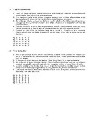 8
17. “La Bella Durmiente”
1. Todas las hadas del reino fueron convidadas a la fiesta que celebraba el nacimiento de
una princesa, para que le ofrecieran sus dones.
2. Pero olvidaron invitar a una que en venganza apareció para hechizar a la princesa: el día
que cumpliera 15 años, moriría tras pincharse con el huso de una rueca.
3. Sin embargo, faltaba un hada por darle su regalo; ella transformó la maldición para que
en lugar de morir, durmiera durante cien años o hasta que la despertara el beso del
verdadero amor.
4. Todo se cumplió y a los 15 años la princesa se pinchó y cayó dormida, junto con todos
los que estaban en el palacio, el cual permaneció oculto por un bosque de espinos.
5. Pasados los cien años, un príncipe pudo llegar hasta él, y encontrar a la princesa.
Enamorado al verla tan bella, la despertó con un beso, y con ella, a todos los que allí
dormían.
A) 3 – 2 – 1 – 4 – 5
B) 1 – 2 – 3 – 4 – 5
C) 3 – 5 – 2 – 1 – 4
D) 3 – 5 – 1 – 4 – 2
E) 5 – 3 – 1 – 4 – 2
18. “Final de Castle”
1. Ante la perspectiva de una posible cancelación, la serie había grabado dos finales: uno
por si la serie terminaba definitivamente (como ocurrió), y otro por si esta continuaba,
pero sin Becket.
2. El drama policial encabezado por Nathan Fillion terminó con su octava temporada.
3. Sin embargo, el actor principal, Nathan Fillion, había renovado su contrato con vistas a
producir una posible novena temporada más corta que pusiera el punto final a la serie.
4. La serie estaba en la cuerda floja ya que la producción había decidido reducir costos,
prescindiendo de la coprotagonista de la serie, Stana Katic, Becket en la ficción.
5. La historia del escritor de novelas de misterio que ayuda a la policía a resolver crímenes
en Nueva York llegó a su final.
A) 5 – 3 – 2 – 4 – 1
B) 5 – 4 – 2 – 3 – 1
C) 5 – 1 – 2 – 4 – 3
D) 5 – 2 – 4 – 3 – 1
E) 5 – 2 – 1 – 4 – 3
 