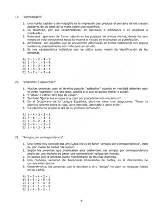 9
19. “Dermatoglifo”
1. Una huella dactilar o dermatoglifo es la impresión que produce el contacto de las crestas
papilares de un dedo de la mano sobre una superficie.
2. Se clasifican, por sus características, en naturales o artificiales y en positivas o
moldeadas.
3. Naturales: aparecen de forma natural en los pulpejos de ambas manos, desde los seis
meses de vida intrauterina hasta la muerte e incluso en el proceso de putrefacción.
4. Artificiales: son aquellas que se encuentran plasmadas en forma intencional con alguna
sustancia, esencialmente con tinta para su estudio.
5. Es una característica individual que se utiliza como medio de identificación de las
personas.
A) 5 – 1 – 2 – 4 – 3
B) 2 – 5 – 1 – 3 – 4
C) 1 – 5 – 2 – 3 – 4
D) 1 – 5 – 3 – 4 – 2
E) 5 – 2 – 1 – 3 – 4
20. “¿Planchar o aplanchar?”
1. Muchas personas usan el término popular "aplanchar" cuando en realidad deberían usar
el verbo "planchar" (ya sea ropa, cabello o lo que se quiera estirar o alisar).
2. Y “Alisar o estirar otro tipo de cosas”.
3. También “Quitar las arrugas a la ropa por procedimientos mecánicos”.
4. En el Diccionario de la Lengua Española, planchar tiene tres acepciones: “Pasar la
plancha caliente sobre la ropa, para estirarla, asentarla o darle brillo”.
5. “Le plancharon el pelo el día de su primera comunión”.
A) 1 – 4 – 3 – 2 – 5
B) 4 – 5 – 1 – 3 – 2
C) 1 – 3 – 2 – 4 – 5
D) 5 – 4 – 1 – 2 – 3
E) 1 – 5 – 2 – 3 – 4
21. “Amigos por correspondencia”
1. Una forma hoy considerada anticuada era la de tener “amigos por correspondencia”, esto
es, por medio de cartas “de papel”.
2. Según las personas que practicaban esta costumbre, ser amigos por correspondencia
podía ser una manera de ganar una comprensión valiosa del mundo.
3. Es sabido que la amistad puede manifestarse de muchas maneras.
4. Una moderna variación del tradicional intercambio de cartas, es el intercambio de
correos electrónicos.
5. Generalmente, las personas que le escriben a otro "amigo" no usan su lenguaje nativo
en las cartas.
A) 3 – 5 – 4 – 2 – 1
B) 3 – 1 – 2 – 5 – 4
C) 1 – 2 – 4 – 5 – 3
D) 3 – 4 – 1 – 2 – 5
E) 3 – 4 – 5 – 2 – 1
 