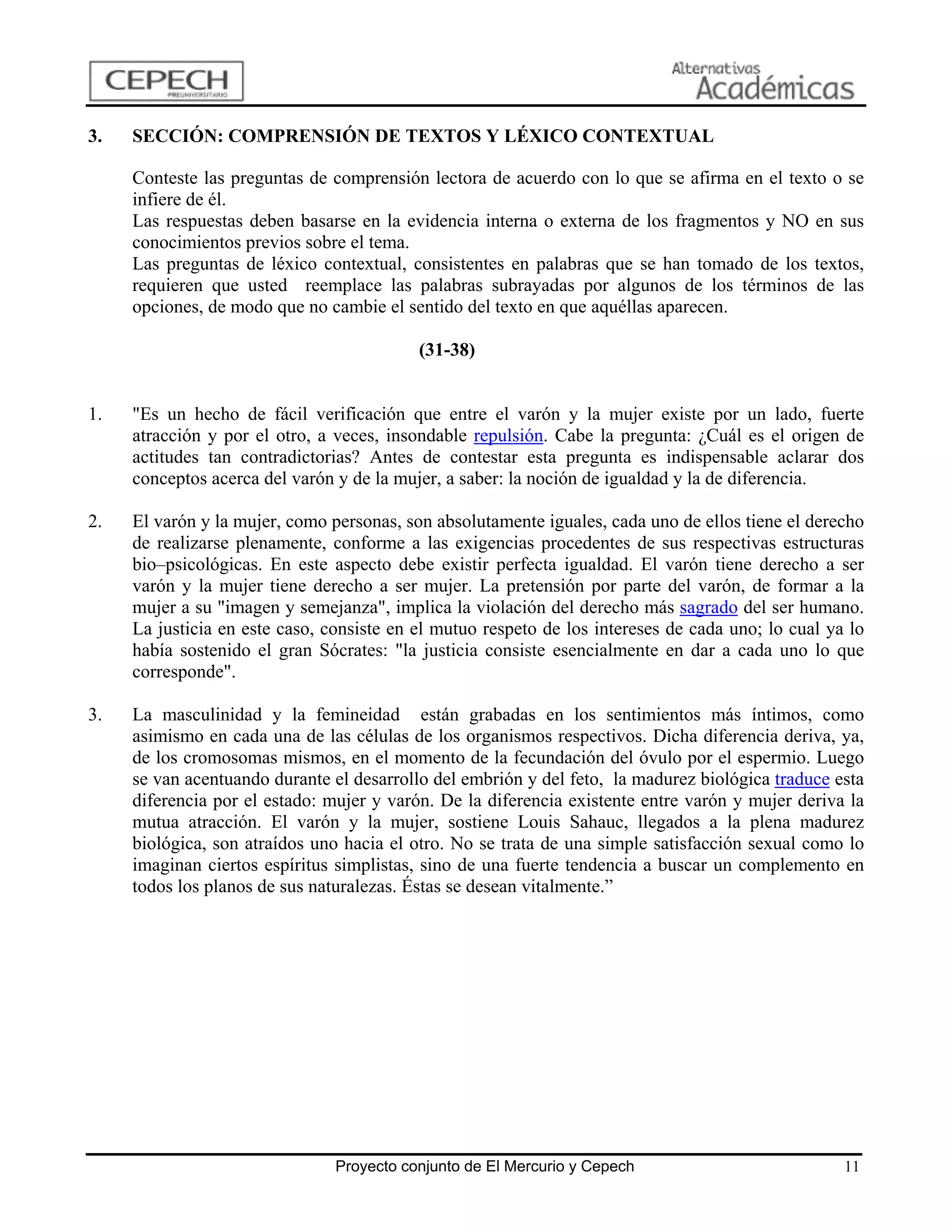 3.   SECCIÓN: COMPRENSIÓN DE TEXTOS Y LÉXICO CONTEXTUAL

     Conteste las preguntas de comprensión lectora de acuerdo con lo que se afirma en el texto o se
     infiere de él.
     Las respuestas deben basarse en la evidencia interna o externa de los fragmentos y NO en sus
     conocimientos previos sobre el tema.
     Las preguntas de léxico contextual, consistentes en palabras que se han tomado de los textos,
     requieren que usted reemplace las palabras subrayadas por algunos de los términos de las
     opciones, de modo que no cambie el sentido del texto en que aquéllas aparecen.

                                           (31-38)


1.   "Es un hecho de fácil verificación que entre el varón y la mujer existe por un lado, fuerte
     atracción y por el otro, a veces, insondable repulsión. Cabe la pregunta: ¿Cuál es el origen de
     actitudes tan contradictorias? Antes de contestar esta pregunta es indispensable aclarar dos
     conceptos acerca del varón y de la mujer, a saber: la noción de igualdad y la de diferencia.

2.   El varón y la mujer, como personas, son absolutamente iguales, cada uno de ellos tiene el derecho
     de realizarse plenamente, conforme a las exigencias procedentes de sus respectivas estructuras
     bio–psicológicas. En este aspecto debe existir perfecta igualdad. El varón tiene derecho a ser
     varón y la mujer tiene derecho a ser mujer. La pretensión por parte del varón, de formar a la
     mujer a su "imagen y semejanza", implica la violación del derecho más sagrado del ser humano.
     La justicia en este caso, consiste en el mutuo respeto de los intereses de cada uno; lo cual ya lo
     había sostenido el gran Sócrates: "la justicia consiste esencialmente en dar a cada uno lo que
     corresponde".

3.   La masculinidad y la femineidad están grabadas en los sentimientos más íntimos, como
     asimismo en cada una de las células de los organismos respectivos. Dicha diferencia deriva, ya,
     de los cromosomas mismos, en el momento de la fecundación del óvulo por el espermio. Luego
     se van acentuando durante el desarrollo del embrión y del feto, la madurez biológica traduce esta
     diferencia por el estado: mujer y varón. De la diferencia existente entre varón y mujer deriva la
     mutua atracción. El varón y la mujer, sostiene Louis Sahauc, llegados a la plena madurez
     biológica, son atraídos uno hacia el otro. No se trata de una simple satisfacción sexual como lo
     imaginan ciertos espíritus simplistas, sino de una fuerte tendencia a buscar un complemento en
     todos los planos de sus naturalezas. Éstas se desean vitalmente.”




                                Proyecto conjunto de El Mercurio y Cepech                           11
 