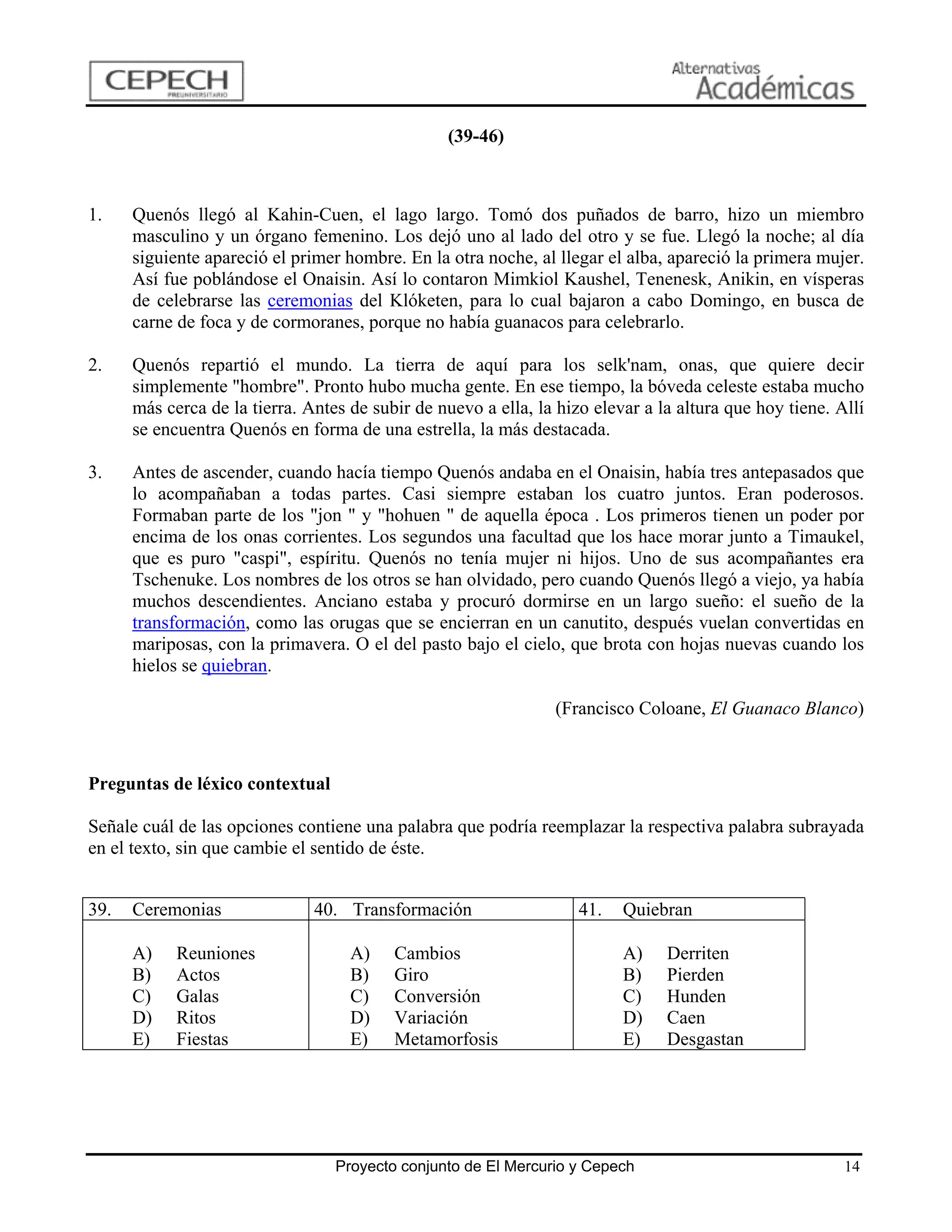 (39-46)



1.    Quenós llegó al Kahin-Cuen, el lago largo. Tomó dos puñados de barro, hizo un miembro
      masculino y un órgano femenino. Los dejó uno al lado del otro y se fue. Llegó la noche; al día
      siguiente apareció el primer hombre. En la otra noche, al llegar el alba, apareció la primera mujer.
      Así fue poblándose el Onaisin. Así lo contaron Mimkiol Kaushel, Tenenesk, Anikin, en vísperas
      de celebrarse las ceremonias del Klóketen, para lo cual bajaron a cabo Domingo, en busca de
      carne de foca y de cormoranes, porque no había guanacos para celebrarlo.

2.    Quenós repartió el mundo. La tierra de aquí para los selk'nam, onas, que quiere decir
      simplemente "hombre". Pronto hubo mucha gente. En ese tiempo, la bóveda celeste estaba mucho
      más cerca de la tierra. Antes de subir de nuevo a ella, la hizo elevar a la altura que hoy tiene. Allí
      se encuentra Quenós en forma de una estrella, la más destacada.

3.    Antes de ascender, cuando hacía tiempo Quenós andaba en el Onaisin, había tres antepasados que
      lo acompañaban a todas partes. Casi siempre estaban los cuatro juntos. Eran poderosos.
      Formaban parte de los "jon " y "hohuen " de aquella época . Los primeros tienen un poder por
      encima de los onas corrientes. Los segundos una facultad que los hace morar junto a Timaukel,
      que es puro "caspi", espíritu. Quenós no tenía mujer ni hijos. Uno de sus acompañantes era
      Tschenuke. Los nombres de los otros se han olvidado, pero cuando Quenós llegó a viejo, ya había
      muchos descendientes. Anciano estaba y procuró dormirse en un largo sueño: el sueño de la
      transformación, como las orugas que se encierran en un canutito, después vuelan convertidas en
      mariposas, con la primavera. O el del pasto bajo el cielo, que brota con hojas nuevas cuando los
      hielos se quiebran.

                                                                (Francisco Coloane, El Guanaco Blanco)



Preguntas de léxico contextual

Señale cuál de las opciones contiene una palabra que podría reemplazar la respectiva palabra subrayada
en el texto, sin que cambie el sentido de éste.


39.   Ceremonias               40. Transformación                   41.   Quiebran

      A)    Reuniones               A)    Cambios                         A)    Derriten
      B)    Actos                   B)    Giro                            B)    Pierden
      C)    Galas                   C)    Conversión                      C)    Hunden
      D)    Ritos                   D)    Variación                       D)    Caen
      E)    Fiestas                 E)    Metamorfosis                    E)    Desgastan




                                  Proyecto conjunto de El Mercurio y Cepech                              14
 