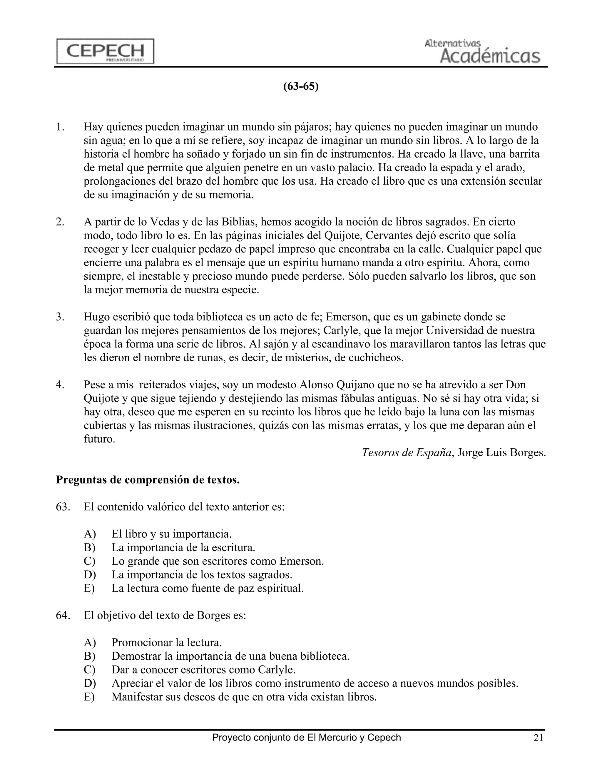 (63-65)


1.    Hay quienes pueden imaginar un mundo sin pájaros; hay quienes no pueden imaginar un mundo
      sin agua; en lo que a mí se refiere, soy incapaz de imaginar un mundo sin libros. A lo largo de la
      historia el hombre ha soñado y forjado un sin fin de instrumentos. Ha creado la llave, una barrita
      de metal que permite que alguien penetre en un vasto palacio. Ha creado la espada y el arado,
      prolongaciones del brazo del hombre que los usa. Ha creado el libro que es una extensión secular
      de su imaginación y de su memoria.

2.    A partir de lo Vedas y de las Biblias, hemos acogido la noción de libros sagrados. En cierto
      modo, todo libro lo es. En las páginas iniciales del Quijote, Cervantes dejó escrito que solía
      recoger y leer cualquier pedazo de papel impreso que encontraba en la calle. Cualquier papel que
      encierre una palabra es el mensaje que un espíritu humano manda a otro espíritu. Ahora, como
      siempre, el inestable y precioso mundo puede perderse. Sólo pueden salvarlo los libros, que son
      la mejor memoria de nuestra especie.

3.    Hugo escribió que toda biblioteca es un acto de fe; Emerson, que es un gabinete donde se
      guardan los mejores pensamientos de los mejores; Carlyle, que la mejor Universidad de nuestra
      época la forma una serie de libros. Al sajón y al escandinavo los maravillaron tantos las letras que
      les dieron el nombre de runas, es decir, de misterios, de cuchicheos.

4.    Pese a mis reiterados viajes, soy un modesto Alonso Quijano que no se ha atrevido a ser Don
      Quijote y que sigue tejiendo y destejiendo las mismas fábulas antiguas. No sé si hay otra vida; si
      hay otra, deseo que me esperen en su recinto los libros que he leído bajo la luna con las mismas
      cubiertas y las mismas ilustraciones, quizás con las mismas erratas, y los que me deparan aún el
      futuro.
                                                                 Tesoros de España, Jorge Luis Borges.

Preguntas de comprensión de textos.

63.   El contenido valórico del texto anterior es:

      A)    El libro y su importancia.
      B)    La importancia de la escritura.
      C)    Lo grande que son escritores como Emerson.
      D)    La importancia de los textos sagrados.
      E)    La lectura como fuente de paz espiritual.

64.   El objetivo del texto de Borges es:

      A)    Promocionar la lectura.
      B)    Demostrar la importancia de una buena biblioteca.
      C)    Dar a conocer escritores como Carlyle.
      D)    Apreciar el valor de los libros como instrumento de acceso a nuevos mundos posibles.
      E)    Manifestar sus deseos de que en otra vida existan libros.


                                  Proyecto conjunto de El Mercurio y Cepech                            21
 