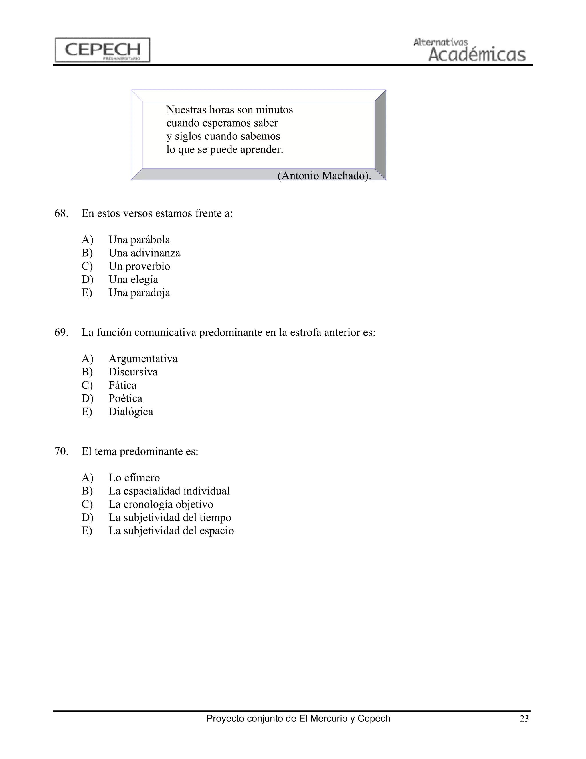 Nuestras horas son minutos
                        cuando esperamos saber
                        y siglos cuando sabemos
                        lo que se puede aprender.

                                                (Antonio Machado).


68.   En estos versos estamos frente a:

      A)   Una parábola
      B)   Una adivinanza
      C)   Un proverbio
      D)   Una elegía
      E)   Una paradoja


69.   La función comunicativa predominante en la estrofa anterior es:

      A)   Argumentativa
      B)   Discursiva
      C)   Fática
      D)   Poética
      E)   Dialógica


70.   El tema predominante es:

      A)   Lo efímero
      B)   La espacialidad individual
      C)   La cronología objetivo
      D)   La subjetividad del tiempo
      E)   La subjetividad del espacio




                                 Proyecto conjunto de El Mercurio y Cepech   23
 